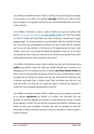 Deus é um Delírio? Página 488
• Se a Bíblia é machista e ensina o ódio à mulher, por que ela diz para se alegrar
no seu pai e na sua mãe, e se regozijar nos dois (Pv.23:25), ao invés de dizer
para se alegrar e se regozijar somente no pai, como frequentemente ocorria em
outras culturas?
• Se a Bíblia é machista e ensina o ódio à mulher, por que em Cantares está
escrito: “eu sou do meu amado, e o meu amado é meu” (Ct.7:10)? Que direito
ou moral a mulher teria para dizer com tanta confiança e ousadia que “o meu
amado é meu”, se ela era somente uma propriedade dele? Se a mulher em Israel
era vista como uma propriedade do marido, por que o texto não diz somente
que “eu sou do meu amado”, e termina por aí? A sequencia que diz que o meu
amado é meu não é uma prova irrefutável de igualdade, onde um “é” do outro
em sentido de amor mútuo, ao invés de ser no sentido de possessão física como
propriedade particular, como insistem os neo-ateus?
• Se a Bíblia é machista e ensina o ódio à mulher, por que na lei do levirato era a
mulher que poderia exigir do irmão do marido falecido que cumprisse sua
obrigação por lei e se casasse com ela, e o marido não tinha nenhum direito de
fazer a mesma coisa quando sua esposa morria? Por que a mulher tinha o direito
de exigir que um homem se casasse com ela caso ela tivesse este interesse, mas
o homem não podia fazer a mesma coisa? Não está óbvio que esta lei é em
favor da mulher, ao invés de ser contra ela? Qual o interesse em favorecer a
mulher em uma sociedade supostamente machista?
• Se a Bíblia é machista e ensina o ódio à mulher, por que os aspectos morais da
lei se aplicam igualmente ao homem e à mulher, sem distinção? Por que
quando um casal era flagrado em adultério os dois tinham que morrer, ao invés
de ser apenas a mulher? Por que autores machistas que odiavam mulheres e que
faziam de tudo para privilegiar o homem não iriam ter pensado na ideia tão
óbvia para um típico machista, que seria a de punir somente a mulher e deixar o
homem impune?
 