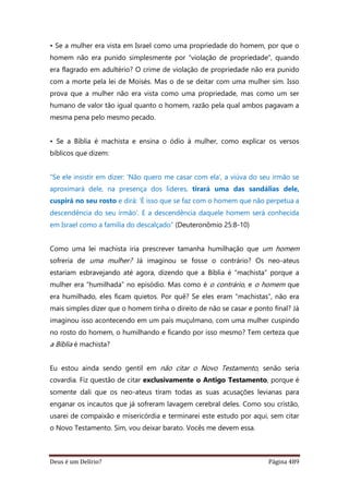 Deus é um Delírio? Página 489
• Se a mulher era vista em Israel como uma propriedade do homem, por que o
homem não era punido simplesmente por “violação de propriedade”, quando
era flagrado em adultério? O crime de violação de propriedade não era punido
com a morte pela lei de Moisés. Mas o de se deitar com uma mulher sim. Isso
prova que a mulher não era vista como uma propriedade, mas como um ser
humano de valor tão igual quanto o homem, razão pela qual ambos pagavam a
mesma pena pelo mesmo pecado.
• Se a Bíblia é machista e ensina o ódio à mulher, como explicar os versos
bíblicos que dizem:
“Se ele insistir em dizer: ‘Não quero me casar com ela’, a viúva do seu irmão se
aproximará dele, na presença dos líderes, tirará uma das sandálias dele,
cuspirá no seu rosto e dirá: ‘É isso que se faz com o homem que não perpetua a
descendência do seu irmão’. E a descendência daquele homem será conhecida
em Israel como a família do descalçado” (Deuteronômio 25:8-10)
Como uma lei machista iria prescrever tamanha humilhação que um homem
sofreria de uma mulher? Já imaginou se fosse o contrário? Os neo-ateus
estariam esbravejando até agora, dizendo que a Bíblia é “machista” porque a
mulher era “humilhada” no episódio. Mas como é o contrário, e o homem que
era humilhado, eles ficam quietos. Por quê? Se eles eram “machistas”, não era
mais simples dizer que o homem tinha o direito de não se casar e ponto final? Já
imaginou isso acontecendo em um país muçulmano, com uma mulher cuspindo
no rosto do homem, o humilhando e ficando por isso mesmo? Tem certeza que
a Bíblia é machista?
Eu estou ainda sendo gentil em não citar o Novo Testamento, senão seria
covardia. Fiz questão de citar exclusivamente o Antigo Testamento, porque é
somente dali que os neo-ateus tiram todas as suas acusações levianas para
enganar os incautos que já sofreram lavagem cerebral deles. Como sou cristão,
usarei de compaixão e misericórdia e terminarei este estudo por aqui, sem citar
o Novo Testamento. Sim, vou deixar barato. Vocês me devem essa.
 