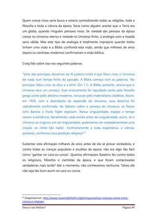 Deus é um Delírio? Página 49
Quem cresse nisso seria louco e estaria contradizendo todas as religiões, toda a
filosofia e toda a ciência da época. Seria como alguém acertar que a Terra era
um globo, quando ninguém pensava nisso. Se metade das pessoas da época
cresse no Universo eterno e metade no Universo finito, a analogia com a moeda
seria válida. Mas este tipo de analogia é totalmente impróprio quando todos
tinham uma visão e a Bíblia confronta esta visão, sendo que milhares de anos
depois os cientistas modernos confirmariam a visão bíblica.
Craig fala sobre isso nas seguintes palavras:
“Uma das principais doutrinas da fé judaico-cristã é que Deus criou o Universo
do nada num tempo finito do passado. A Bíblia começa com as palavras: ‘No
princípio, Deus criou os céus e a terra’ (Gn 1.1). A Bíblia, portanto, ensina que o
Universo teve um começo. Esse ensinamento foi repudiado tanto pela filosofia
grega como pelo ateísmo moderno, inclusive pelo materialismo dialético. Assim,
em 1929, com a descoberta da expansão do Universo, essa doutrina foi
radicalmente confirmada. Ao falarem sobre o começo do Universo, os físicos
John Barrow e Frank Tipler explicam: ‘Nessa singularidade, espaço e tempo
vieram à existência; literalmente, nada existia antes da singularidade, assim, se o
Universo se originou em tal singularidade, poderíamos ter verdadeiramente uma
criação ex nihilo (do nada)’. Contrariamente a toda expectativa, a ciência,
portanto, confirmou essa predição religiosa”51
Sustentar esta afirmação milhares de anos antes de ela se provar verdadeira, e
contra todas as crenças populares e eruditas da época, não era algo tão fácil
como “ganhar no cara-ou-coroa”. Quantas afirmações Dawkins fez contra todos
os religiosos, filósofos e cientistas da época, e que foram comprovadas
verdadeiras mais tarde? Até o momento, não conhecemos nenhuma. Talvez ele
não seja tão bom assim no cara-ou-coroa.
51
Disponível em: http://www.reasonablefaith.org/portuguese/que-relacaeo-existe-entre-
ciencia-e-religiaeo
 