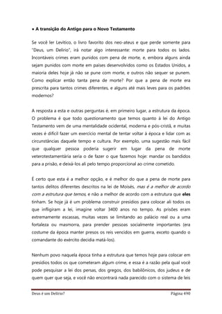 Deus é um Delírio? Página 490
• A transição do Antigo para o Novo Testamento
Se você ler Levítico, o livro favorito dos neo-ateus e que perde somente para
“Deus, um Delírio”, irá notar algo interessante: morte para todos os lados.
Incontáveis crimes eram punidos com pena de morte, e, embora alguns ainda
sejam punidos com morte em países desenvolvidos como os Estados Unidos, a
maioria deles hoje já não se pune com morte, e outros não sequer se punem.
Como explicar então tanta pena de morte? Por que a pena de morte era
prescrita para tantos crimes diferentes, e alguns até mais leves para os padrões
modernos?
A resposta a esta e outras perguntas é, em primeiro lugar, a estrutura da época.
O problema é que todo questionamento que temos quanto à lei do Antigo
Testamento vem de uma mentalidade ocidental, moderna e pós-cristã, e muitas
vezes é difícil fazer um exercício mental de tentar voltar à época e lidar com as
circunstâncias daquele tempo e cultura. Por exemplo, uma sugestão mais fácil
que qualquer pessoa poderia sugerir em lugar da pena de morte
veterotestamentária seria o de fazer o que fazemos hoje: mandar os bandidos
para a prisão, e deixá-los ali pelo tempo proporcional ao crime cometido.
É certo que esta é a melhor opção, e é melhor do que a pena de morte para
tantos delitos diferentes descritos na lei de Moisés, mas é a melhor de acordo
com a estrutura que temos, e não a melhor de acordo com a estrutura que eles
tinham. Se hoje já é um problema construir presídios para colocar ali todos os
que infligiram a lei, imagine voltar 3400 anos no tempo. As prisões eram
extremamente escassas, muitas vezes se limitando ao palácio real ou a uma
fortaleza ou masmorra, para prender pessoas socialmente importantes (era
costume da época manter presos os reis vencidos em guerra, exceto quando o
comandante do exército decidia matá-los).
Nenhum povo naquela época tinha a estrutura que temos hoje para colocar em
presídios todos os que cometeram algum crime, e essa é a razão pela qual você
pode pesquisar a lei dos persas, dos gregos, dos babilônicos, dos judeus e de
quem quer que seja, e você não encontrará nada parecido com o sistema de leis
 