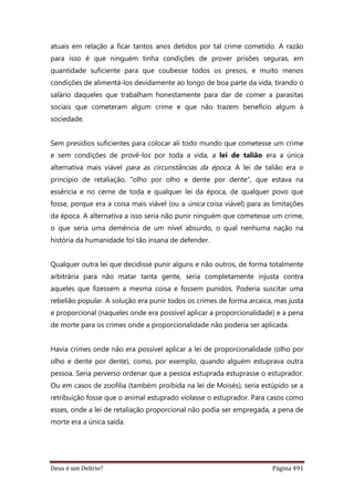 Deus é um Delírio? Página 491
atuais em relação a ficar tantos anos detidos por tal crime cometido. A razão
para isso é que ninguém tinha condições de prover prisões seguras, em
quantidade suficiente para que coubesse todos os presos, e muito menos
condições de alimentá-los devidamente ao longo de boa parte da vida, tirando o
salário daqueles que trabalham honestamente para dar de comer a parasitas
sociais que cometeram algum crime e que não trazem benefício algum à
sociedade.
Sem presídios suficientes para colocar ali todo mundo que cometesse um crime
e sem condições de provê-los por toda a vida, a lei de talião era a única
alternativa mais viável para as circunstâncias da época. A lei de talião era o
princípio de retaliação, “olho por olho e dente por dente”, que estava na
essência e no cerne de toda e qualquer lei da época, de qualquer povo que
fosse, porque era a coisa mais viável (ou a única coisa viável) para as limitações
da época. A alternativa a isso seria não punir ninguém que cometesse um crime,
o que seria uma demência de um nível absurdo, o qual nenhuma nação na
história da humanidade foi tão insana de defender.
Qualquer outra lei que decidisse punir alguns e não outros, de forma totalmente
arbitrária para não matar tanta gente, seria completamente injusta contra
aqueles que fizessem a mesma coisa e fossem punidos. Poderia suscitar uma
rebelião popular. A solução era punir todos os crimes de forma arcaica, mas justa
e proporcional (naqueles onde era possível aplicar a proporcionalidade) e a pena
de morte para os crimes onde a proporcionalidade não poderia ser aplicada.
Havia crimes onde não era possível aplicar a lei de proporcionalidade (olho por
olho e dente por dente), como, por exemplo, quando alguém estuprava outra
pessoa. Seria perverso ordenar que a pessoa estuprada estuprasse o estuprador.
Ou em casos de zoofilia (também proibida na lei de Moisés), seria estúpido se a
retribuição fosse que o animal estuprado violasse o estuprador. Para casos como
esses, onde a lei de retaliação proporcional não podia ser empregada, a pena de
morte era a única saída.
 