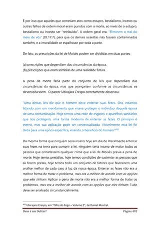 Deus é um Delírio? Página 492
É por isso que aqueles que cometiam atos como estupro, bestialismo, incesto ou
outras falhas de ordem moral eram punidos com a morte, ao invés de o estupro,
bestialismo ou incesto ser “retribuído”. A ordem geral era: “Eliminem o mal do
meio de vós” (Dt.17:7), para que os demais israelitas não fossem contaminados
também, e a imoralidade se espalhasse por toda a parte.
De fato, as prescrições da lei de Moisés podem ser divididas em duas partes:
(a) prescrições que dependiam das circunstâncias da época.
(b) prescrições que eram sombras de uma realidade futura.
A pena de morte fazia parte do conjunto de leis que dependiam das
circunstâncias da época, mas que avançariam conforme as circunstâncias se
desenvolvessem. O pastor Ubirajara Crespo corretamente observou:
“Uma destas leis diz que o homem deve enterrar suas fezes. Ora, estamos
lidando com um mandamento que visava proteger o indivíduo daquela época
de uma contaminação. Hoje temos uma rede de esgotos e aparelhos sanitários
que nos protegem, uma forma moderna de enterrar as fezes. O princípio é
eterno, mas sua aplicação pode ser contextualizada. Visivelmente esta lei foi
dada para uma época específica, visando o benefício do homem”492
Da mesma forma que ninguém seria insano hoje em dia de literalmente enterrar
suas fezes na terra para cumprir a lei, ninguém seria insano de matar todas as
pessoas que cometessem qualquer crime que a lei de Moisés previa a pena de
morte. Hoje temos presídios, hoje temos condições de sustentar as pessoas que
ali forem presas, hoje temos todo um conjunto de fatores que favorecem uma
análise melhor de cada caso à luz da nossa época. Enterrar as fezes não era a
melhor forma de tratar o problema, mas era a melhor de acordo com as opções
que eles tinham. Aplicar a pena de morte não era a melhor forma de tratar os
problemas, mas era a melhor de acordo com as opções que eles tinham. Tudo
deve ser analisado circunstancialmente.
492
Ubirajara Crespo, em “Filho do Fogo – Volume 2”, de Daniel Mastral.
 