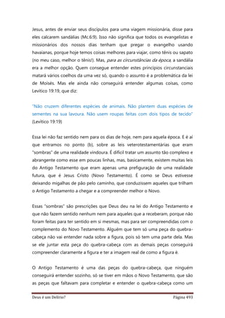 Deus é um Delírio? Página 493
Jesus, antes de enviar seus discípulos para uma viagem missionária, disse para
eles calcarem sandálias (Mc.6:9). Isso não significa que todos os evangelistas e
missionários dos nossos dias tenham que pregar o evangelho usando
havaianas, porque hoje temos coisas melhores para viajar, como tênis ou sapato
(no meu caso, melhor o tênis!). Mas, para as circunstâncias da época, a sandália
era a melhor opção. Quem consegue entender estes princípios circunstanciais
matará vários coelhos da uma vez só, quando o assunto é a problemática da lei
de Moisés. Mas ele ainda não conseguirá entender algumas coisas, como
Levítico 19:19, que diz:
“Não cruzem diferentes espécies de animais. Não plantem duas espécies de
sementes na sua lavoura. Não usem roupas feitas com dois tipos de tecido”
(Levítico 19:19)
Essa lei não faz sentido nem para os dias de hoje, nem para aquela época. E é aí
que entramos no ponto (b), sobre as leis veterotestamentárias que eram
“sombras” de uma realidade vindoura. É difícil tratar um assunto tão complexo e
abrangente como esse em poucas linhas, mas, basicamente, existem muitas leis
do Antigo Testamento que eram apenas uma prefiguração de uma realidade
futura, que é Jesus Cristo (Novo Testamento). É como se Deus estivesse
deixando migalhas de pão pelo caminho, que conduzissem aqueles que trilham
o Antigo Testamento a chegar e a compreender melhor o Novo.
Essas “sombras” são prescrições que Deus deu na lei do Antigo Testamento e
que não fazem sentido nenhum nem para aqueles que a receberam, porque não
foram feitas para ter sentido em si mesmas, mas para ser compreendidas com o
complemento do Novo Testamento. Alguém que tem só uma peça do quebra-
cabeça não vai entender nada sobre a figura, pois só tem uma parte dela. Mas
se ele juntar esta peça do quebra-cabeça com as demais peças conseguirá
compreender claramente a figura e ter a imagem real de como a figura é.
O Antigo Testamento é uma das peças do quebra-cabeça, que ninguém
conseguirá entender sozinho, só se tiver em mãos o Novo Testamento, que são
as peças que faltavam para completar e entender o quebra-cabeça como um
 