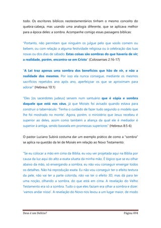 Deus é um Delírio? Página 494
todo. Os escritores bíblicos neotestamentários tinham o mesmo conceito do
quebra-cabeça, mas usando uma analogia diferente, que se aplicava melhor
para a época deles: a sombra. Acompanhe comigo essas passagens bíblicas:
“Portanto, não permitam que ninguém os julgue pelo que vocês comem ou
bebem, ou com relação a alguma festividade religiosa ou à celebração das luas
novas ou dos dias de sábado. Estas coisas são sombras do que haveria de vir;
a realidade, porém, encontra-se em Cristo” (Colossenses 2:16-17)
“A Lei traz apenas uma sombra dos benefícios que hão de vir, e não a
realidade dos mesmos. Por isso ela nunca consegue, mediante os mesmos
sacrifícios repetidos ano após ano, aperfeiçoar os que se aproximam para
adorar” (Hebreus 10:1)
“Eles [os sacerdotes judeus] servem num santuário que é cópia e sombra
daquele que está nos céus, já que Moisés foi avisado quando estava para
construir o tabernáculo: ‘Tenha o cuidado de fazer tudo segundo o modelo que
lhe foi mostrado no monte’. Agora, porém, o ministério que Jesus recebeu é
superior ao deles, assim como também a aliança da qual ele é mediador é
superior à antiga, sendo baseada em promessas superiores” (Hebreus 8:5-6)
O pastor Luciano Subirá costuma dar um exemplo prático de como a “sombra”
se aplica na questão da lei de Moisés em relação ao Novo Testamento:
“Se eu colocar a mão em cima da Bíblia, eu vou ver projetada aqui na Bíblia por
causa da luz aqui do alto a exata silueta da minha mão. É lógico que se eu olhar
abaixo da mão, só enxergando a sombra, eu não vou conseguir enxergar todos
os detalhes. Não há reprodução exata. Eu não vou conseguir ter o efeito textura
da pele, não vai ter a parte colorida, não vai ter o efeito 3D, mas dá para ter
uma noção, olhando a sombra, do que está em cima. A revelação do Velho
Testamento era só a sombra. Tudo o que eles faziam era olhar a sombra e dizer:
‘vamos andar nisso’. A revelação do Novo nos levou a um lugar maior, de modo
 