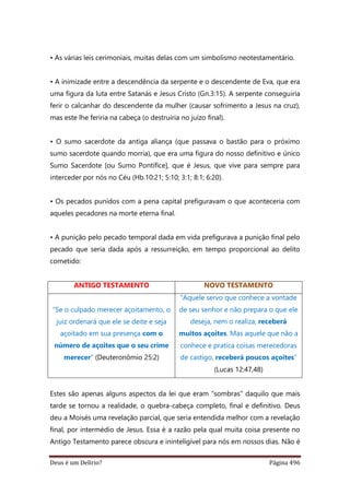 Deus é um Delírio? Página 496
• As várias leis cerimoniais, muitas delas com um simbolismo neotestamentário.
• A inimizade entre a descendência da serpente e o descendente de Eva, que era
uma figura da luta entre Satanás e Jesus Cristo (Gn.3:15). A serpente conseguiria
ferir o calcanhar do descendente da mulher (causar sofrimento a Jesus na cruz),
mas este lhe feriria na cabeça (o destruiria no juízo final).
• O sumo sacerdote da antiga aliança (que passava o bastão para o próximo
sumo sacerdote quando morria), que era uma figura do nosso definitivo e único
Sumo Sacerdote [ou Sumo Pontífice], que é Jesus, que vive para sempre para
interceder por nós no Céu (Hb.10:21; 5:10; 3:1; 8:1; 6:20).
• Os pecados punidos com a pena capital prefiguravam o que aconteceria com
aqueles pecadores na morte eterna final.
• A punição pelo pecado temporal dada em vida prefigurava a punição final pelo
pecado que seria dada após a ressurreição, em tempo proporcional ao delito
cometido:
ANTIGO TESTAMENTO NOVO TESTAMENTO
“Se o culpado merecer açoitamento, o
juiz ordenará que ele se deite e seja
açoitado em sua presença com o
número de açoites que o seu crime
merecer” (Deuteronômio 25:2)
“Aquele servo que conhece a vontade
de seu senhor e não prepara o que ele
deseja, nem o realiza, receberá
muitos açoites. Mas aquele que não a
conhece e pratica coisas merecedoras
de castigo, receberá poucos açoites”
(Lucas 12:47,48)
Estes são apenas alguns aspectos da lei que eram “sombras” daquilo que mais
tarde se tornou a realidade, o quebra-cabeça completo, final e definitivo. Deus
deu a Moisés uma revelação parcial, que seria entendida melhor com a revelação
final, por intermédio de Jesus. Essa é a razão pela qual muita coisa presente no
Antigo Testamento parece obscura e ininteligível para nós em nossos dias. Não é
 