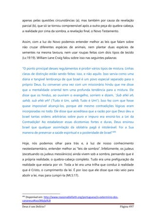 Deus é um Delírio? Página 497
apenas pelas questões circunstâncias (a), mas também por causa da revelação
parcial (b), que só se tornou compreensível após a outra peça do quebra-cabeça,
a realidade por cima da sombra, a revelação final, o Novo Testamento.
Assim, com a luz do Novo podemos entender melhor as leis que falam sobre
não cruzar diferentes espécies de animais, nem plantar duas espécies de
sementes na mesma lavoura, nem usar roupas feitas com dois tipos de tecido
(Lv.19:19). William Lane Craig falou sobre isso nas seguintes palavras:
“O ponto principal desses regulamentos é proibir vários tipos de mistura. Linhas
claras de distinção estão sendo feitas: isso, e não aquilo. Isso servia como uma
diária e tangível lembrança de que Israel é um povo especial separado para o
próprio Deus. Eu conversei uma vez com um missionário hindu que me disse
que a mentalidade oriental tem uma profunda tendência para a mistura. Ele
disse que os hindus, ao ouvirem o evangelho, sorriem e dizem, ‘Sub ehki eh,
sahib, sub ehki eh!’ (‘Tudo é Um, sahib, Tudo é Um!’). Isso fez com que fosse
quase impossível alcançá-los, porque até mesmo contradições lógicas eram
incorporadas no todo. Ele disse que acreditava que a razão por que Deus deu a
Israel tantas ordens arbitrárias sobre puro e impuro era ensiná-los a Lei da
Contradição! Ao estabelecer essas dicotomias fortes e duras, Deus ensinou
Israel que qualquer assimilação da idolatria pagã é intolerável. Foi a Sua
maneira de preservar a saúde espiritual e a posteridade de Israel”495
Hoje, nós podemos olhar para trás e, à luz de nosso conhecimento
neotestamentário, entender melhor as “leis de sombra”. Infelizmente, os judeus
(excetuando os judeus messiânicos) ainda vivem sob a sombra, pensando que é
a própria realidade, o quebra-cabeça completo. Tudo era uma prefiguração da
realidade que estaria por vir. Toda a lei era uma trilha que conduz à realidade
que é Cristo, o cumprimento da lei. É por isso que ele disse que não veio para
abolir a lei, mas para cumpri-la (Mt.5:17).
495
Disponível em: http://www.reasonablefaith.org/portuguese/o-exterminio-dos-
cananeus#ixzz3Kbjlp9LB
 