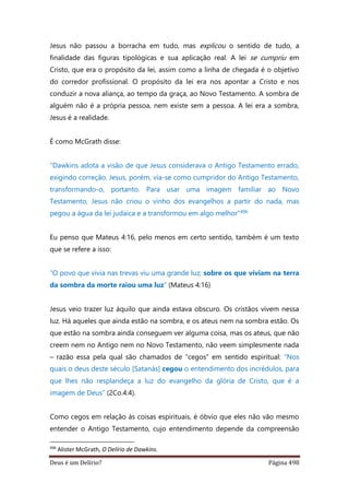 Deus é um Delírio? Página 498
Jesus não passou a borracha em tudo, mas explicou o sentido de tudo, a
finalidade das figuras tipológicas e sua aplicação real. A lei se cumpriu em
Cristo, que era o propósito da lei, assim como a linha de chegada é o objetivo
do corredor profissional. O propósito da lei era nos apontar a Cristo e nos
conduzir a nova aliança, ao tempo da graça, ao Novo Testamento. A sombra de
alguém não é a própria pessoa, nem existe sem a pessoa. A lei era a sombra,
Jesus é a realidade.
É como McGrath disse:
“Dawkins adota a visão de que Jesus considerava o Antigo Testamento errado,
exigindo correção. Jesus, porém, via-se como cumpridor do Antigo Testamento,
transformando-o, portanto. Para usar uma imagem familiar ao Novo
Testamento, Jesus não criou o vinho dos evangelhos a partir do nada, mas
pegou a água da lei judaica e a transformou em algo melhor”496
Eu penso que Mateus 4:16, pelo menos em certo sentido, também é um texto
que se refere a isso:
“O povo que vivia nas trevas viu uma grande luz; sobre os que viviam na terra
da sombra da morte raiou uma luz” (Mateus 4:16)
Jesus veio trazer luz àquilo que ainda estava obscuro. Os cristãos vivem nessa
luz. Há aqueles que ainda estão na sombra, e os ateus nem na sombra estão. Os
que estão na sombra ainda conseguem ver alguma coisa, mas os ateus, que não
creem nem no Antigo nem no Novo Testamento, não veem simplesmente nada
– razão essa pela qual são chamados de “cegos” em sentido espiritual: “Nos
quais o deus deste século [Satanás] cegou o entendimento dos incrédulos, para
que lhes não resplandeça a luz do evangelho da glória de Cristo, que é a
imagem de Deus” (2Co.4:4).
Como cegos em relação às coisas espirituais, é óbvio que eles não vão mesmo
entender o Antigo Testamento, cujo entendimento depende da compreensão
496
Alister McGrath, O Delírio de Dawkins.
 