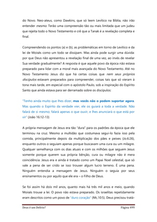 Deus é um Delírio? Página 499
do Novo. Neo-ateus, como Dawkins, que só leem Levítico na Bíblia, não irão
entender mesmo. Terão uma compreensão tão ou mais limitada que um judeu
que rejeita todo o Novo Testamento e crê que a Tanak é a revelação completa e
final.
Compreendendo os pontos (a) e (b), as problemáticas em torno de Levítico e da
lei de Moisés como um todo se dissipam. Mas ainda pode surgir uma dúvida:
por que Deus não apresentou a revelação final de uma vez, ao invés de revelar
Sua verdade gradualmente? A resposta é que aquele povo da época não estava
preparado para lidar com a moral mais avançada do Novo Testamento. Até no
Novo Testamento Jesus diz que há certas coisas que nem seus próprios
discípulos estavam preparados para compreender, coisas tais que só vieram à
tona mais tarde, em especial com o apóstolo Paulo, sob a inspiração do Espírito
Santo que ainda estava para ser derramado sobre os discípulos:
“Tenho ainda muito que lhes dizer, mas vocês não o podem suportar agora.
Mas quando o Espírito da verdade vier, ele os guiará a toda a verdade. Não
falará de si mesmo; falará apenas o que ouvir, e lhes anunciará o que está por
vir” (João 16:12-13)
A própria mensagem de Jesus era tão “dura” para os padrões da época que ele
terminou na cruz. Mesmo a multidão que costumava segui-lo fazia isso pela
comida, principalmente depois da multiplicação dos pães e peixes (Jo.6:26),
enquanto outros o seguiam apenas porque buscavam uma cura ou um milagre.
Qualquer semelhança com os dias atuais e com os milhões que seguem Jesus
somente porque querem sua própria bênção, cura ou milagre não é mera
coincidência. Jesus era e ainda é tratado como um Papai Noel celestial, que só
vale a pena de ser crido se isso trouxer algum lucro terreno. É uma pena.
Ninguém entendia a mensagem de Jesus. Ninguém o seguia por seus
ensinamentos ou por aquilo que ele era – o Filho de Deus.
Se foi assim há dois mil anos, quanto mais há três mil anos e meio, quando
Moisés trouxe a lei. O povo não estava preparado. Os israelitas repetidamente
eram descritos como um povo de “duro coração” (Mc.10:5). Deus precisou tratá-
 