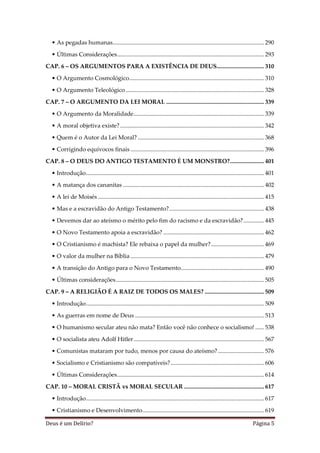 Deus é um Delírio? Página 5
• As pegadas humanas...................................................................................................... 290
• Últimas Considerações................................................................................................... 293
CAP. 6 – OS ARGUMENTOS PARA A EXISTÊNCIA DE DEUS................................ 310
• O Argumento Cosmológico........................................................................................... 310
• O Argumento Teleológico ............................................................................................. 328
CAP. 7 – O ARGUMENTO DA LEI MORAL .................................................................. 339
• O Argumento da Moralidade........................................................................................ 339
• A moral objetiva existe?................................................................................................. 342
• Quem é o Autor da Lei Moral? ..................................................................................... 368
• Corrigindo equívocos finais .......................................................................................... 396
CAP. 8 – O DEUS DO ANTIGO TESTAMENTO É UM MONSTRO?....................... 401
• Introdução........................................................................................................................ 401
• A matança dos cananitas ............................................................................................... 402
• A lei de Moisés ................................................................................................................ 415
• Mas e a escravidão do Antigo Testamento?................................................................ 438
• Devemos dar ao ateísmo o mérito pelo fim do racismo e da escravidão?.............. 445
• O Novo Testamento apoia a escravidão? .................................................................... 462
• O Cristianismo é machista? Ele rebaixa o papel da mulher?.................................... 469
• O valor da mulher na Bíblia .......................................................................................... 479
• A transição do Antigo para o Novo Testamento........................................................ 490
• Últimas considerações.................................................................................................... 505
CAP. 9 – A RELIGIÃO É A RAIZ DE TODOS OS MALES? ........................................ 509
• Introdução........................................................................................................................ 509
• As guerras em nome de Deus ....................................................................................... 513
• O humanismo secular ateu não mata? Então você não conhece o socialismo! ...... 538
• O socialista ateu Adolf Hitler........................................................................................ 567
• Comunistas mataram por tudo, menos por causa do ateísmo? ............................... 576
• Socialismo e Cristianismo são compatíveis?............................................................... 606
• Últimas Considerações................................................................................................... 614
CAP. 10 – MORAL CRISTÃ vs MORAL SECULAR ...................................................... 617
• Introdução........................................................................................................................ 617
• Cristianismo e Desenvolvimento.................................................................................. 619
 