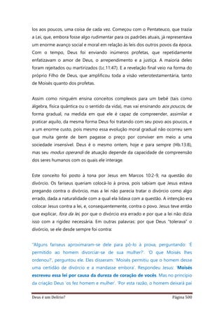 Deus é um Delírio? Página 500
los aos poucos, uma coisa de cada vez. Começou com o Pentateuco, que trazia
a Lei, que, embora fosse algo rudimentar para os padrões atuais, já representava
um enorme avanço social e moral em relação às leis dos outros povos da época.
Com o tempo, Deus foi enviando inúmeros profetas, que repetidamente
enfatizavam o amor de Deus, o arrependimento e a justiça. A maioria deles
foram rejeitados ou martirizados (Lc.11:47). E a revelação final veio na forma do
próprio Filho de Deus, que amplificou toda a visão veterotestamentária, tanto
de Moisés quanto dos profetas.
Assim como ninguém ensina conceitos complexos para um bebê (tais como
álgebra, física quântica ou o sentido da vida), mas vai ensinando aos poucos, de
forma gradual, na medida em que ele é capaz de compreender, assimilar e
praticar aquilo, da mesma forma Deus foi tratando com seu povo aos poucos, e
a um enorme custo, pois mesmo essa evolução moral gradual não ocorreu sem
que muita gente de bem pagasse o preço por conviver em meio a uma
sociedade insensível. Deus é o mesmo ontem, hoje e para sempre (Hb.13:8),
mas seu modus operandi de atuação depende da capacidade de compreensão
dos seres humanos com os quais ele interage.
Este conceito foi posto à tona por Jesus em Marcos 10:2-9, na questão do
divórcio. Os fariseus queriam colocá-lo à prova, pois sabiam que Jesus estava
pregando contra o divórcio, mas a lei não parecia tratar o divórcio como algo
errado, dada a naturalidade com a qual ela lidava com a questão. A intenção era
colocar Jesus contra a lei, e, consequentemente, contra o povo. Jesus teve então
que explicar, fora da lei, por que o divórcio era errado e por que a lei não dizia
isso com a rigidez necessária. Em outras palavras: por que Deus “tolerava” o
divórcio, se ele desde sempre foi contra:
“Alguns fariseus aproximaram-se dele para pô-lo à prova, perguntando: ‘É
permitido ao homem divorciar-se de sua mulher?’. ‘O que Moisés lhes
ordenou?’, perguntou ele. Eles disseram: ‘Moisés permitiu que o homem desse
uma certidão de divórcio e a mandasse embora’. Respondeu Jesus: ‘Moisés
escreveu essa lei por causa da dureza de coração de vocês. Mas no princípio
da criação Deus ‘os fez homem e mulher’. ‘Por esta razão, o homem deixará pai
 