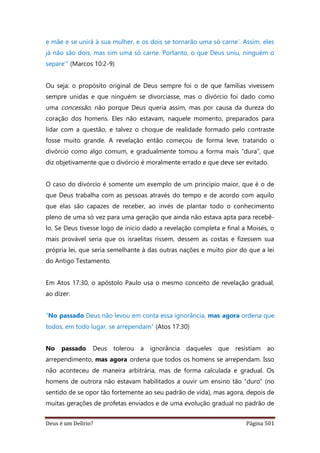Deus é um Delírio? Página 501
e mãe e se unirá à sua mulher, e os dois se tornarão uma só carne’. Assim, eles
já não são dois, mas sim uma só carne. Portanto, o que Deus uniu, ninguém o
separe’” (Marcos 10:2-9)
Ou seja: o propósito original de Deus sempre foi o de que famílias vivessem
sempre unidas e que ninguém se divorciasse, mas o divórcio foi dado como
uma concessão, não porque Deus queria assim, mas por causa da dureza do
coração dos homens. Eles não estavam, naquele momento, preparados para
lidar com a questão, e talvez o choque de realidade formado pelo contraste
fosse muito grande. A revelação então começou de forma leve, tratando o
divórcio como algo comum, e gradualmente tomou a forma mais “dura”, que
diz objetivamente que o divórcio é moralmente errado e que deve ser evitado.
O caso do divórcio é somente um exemplo de um princípio maior, que é o de
que Deus trabalha com as pessoas através do tempo e de acordo com aquilo
que elas são capazes de receber, ao invés de plantar todo o conhecimento
pleno de uma só vez para uma geração que ainda não estava apta para recebê-
lo. Se Deus tivesse logo de início dado a revelação completa e final a Moisés, o
mais provável seria que os israelitas rissem, dessem as costas e fizessem sua
própria lei, que seria semelhante à das outras nações e muito pior do que a lei
do Antigo Testamento.
Em Atos 17:30, o apóstolo Paulo usa o mesmo conceito de revelação gradual,
ao dizer:
“No passado Deus não levou em conta essa ignorância, mas agora ordena que
todos, em todo lugar, se arrependam” (Atos 17:30)
No passado Deus tolerou a ignorância daqueles que resistiam ao
arrependimento, mas agora ordena que todos os homens se arrependam. Isso
não aconteceu de maneira arbitrária, mas de forma calculada e gradual. Os
homens de outrora não estavam habilitados a ouvir um ensino tão “duro” (no
sentido de se opor tão fortemente ao seu padrão de vida), mas agora, depois de
muitas gerações de profetas enviados e de uma evolução gradual no padrão de
 