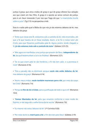 Deus é um Delírio? Página 503
justiça é graça, que ama a todos de graça e que de graça oferece Sua salvação
aos que creem em Seu Filho. A graça é o oposto ao senso comum de justiça,
pois é um favor imerecido. É por isso que Tiago diz que “a misericórdia triunfa
sobre o juízo” (Tg.2:13) na perspectiva cristã.
Essa é a razão pela qual a Bíblia diz que nós já não estamos debaixo da lei, mas
debaixo da graça:
• “Antes que viesse esta fé, estávamos sob a custódia da lei, nela encerrados, até
que a fé que haveria de vir fosse revelada. Assim, a lei foi o nosso tutor até
Cristo, para que fôssemos justificados pela fé. Agora, porém, tendo chegado a
fé, já não estamos mais sob o controle do tutor” (Gálatas 3:23-25).
• “Mas agora se manifestou uma justiça que provém de Deus, independente da
lei, da qual testemunham a Lei e os Profetas” (Romanos 3:21)
• “Se os que vivem pela lei são herdeiros, a fé não tem valor, e a promessa é
inútil” (Romanos 4:14),
• “Pois o pecado não os dominará, porque vocês não estão debaixo da lei,
mas debaixo da graça” (Romanos 6:14)
• “Assim, meus irmãos, vocês também morreram para a lei, por meio do corpo
de Cristo” (Romanos 7:4)
• “Porque o fim da lei é Cristo, para a justificação de todo o que crê” (Romanos
10:4)
• “Fomos libertados da lei, para que sirvamos conforme o novo modo do
Espírito, e não segundo a velha forma da lei escrita” (Romanos 7:6)
• “Eu mesmo não estou debaixo da lei” (1ª Coríntios 9:20)
• “Por meio da lei eu morri para a lei, a fim de viver para Deus” (Gálatas 2:19)
 