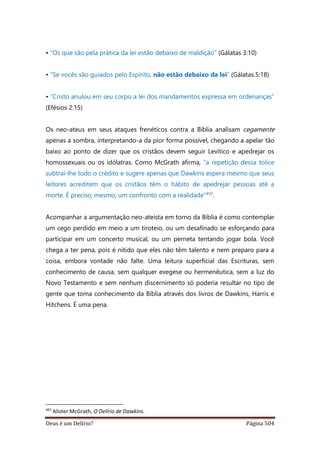 Deus é um Delírio? Página 504
• “Os que são pela prática da lei estão debaixo de maldição” (Gálatas 3:10)
• “Se vocês são guiados pelo Espírito, não estão debaixo da lei” (Gálatas.5:18)
• “Cristo anulou em seu corpo a lei dos mandamentos expressa em ordenanças”
(Efésios 2:15)
Os neo-ateus em seus ataques frenéticos contra a Bíblia analisam cegamente
apenas a sombra, interpretando-a da pior forma possível, chegando a apelar tão
baixo ao ponto de dizer que os cristãos devem seguir Levítico e apedrejar os
homossexuais ou os idólatras. Como McGrath afirma, “a repetição dessa tolice
subtrai-lhe todo o crédito e sugere apenas que Dawkins espera mesmo que seus
leitores acreditem que os cristãos têm o hábito de apedrejar pessoas até a
morte. É preciso, mesmo, um confronto com a realidade”497.
Acompanhar a argumentação neo-ateísta em torno da Bíblia é como contemplar
um cego perdido em meio a um tiroteio, ou um desafinado se esforçando para
participar em um concerto musical, ou um perneta tentando jogar bola. Você
chega a ter pena, pois é nítido que eles não têm talento e nem preparo para a
coisa, embora vontade não falte. Uma leitura superficial das Escrituras, sem
conhecimento de causa, sem qualquer exegese ou hermenêutica, sem a luz do
Novo Testamento e sem nenhum discernimento só poderia resultar no tipo de
gente que toma conhecimento da Bíblia através dos livros de Dawkins, Harris e
Hitchens. É uma pena.
497
Alister McGrath, O Delírio de Dawkins.
 