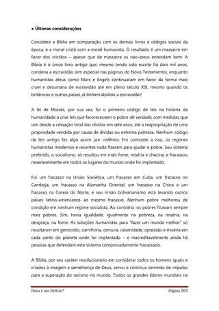 Deus é um Delírio? Página 505
• Últimas considerações
Considere a Bíblia em comparação com os demais livros e códigos sociais da
época, e a moral cristã com a moral humanista. O resultado é um massacre em
favor dos cristãos – apesar que de massacre os neo-ateus entendam bem. A
Bíblia é o único livro antigo que, mesmo tendo sido escrito há dois mil anos,
condena a escravidão (em especial nas páginas do Novo Testamento), enquanto
humanistas ateus como Marx e Engels continuaram em favor da forma mais
cruel e desumana de escravidão até em pleno século XIX, mesmo quando os
britânicos e outros países já tinham abolido a escravidão!
A lei de Moisés, por sua vez, foi o primeiro código de leis na história da
humanidade a criar leis que favorecessem o pobre de verdade, com medidas que
iam desde a cessação total das dívidas em sete anos, até a reapropriação de uma
propriedade vendida por causa de dívidas ou extrema pobreza. Nenhum código
de leis antigo fez algo assim por milênios. Em contraste a isso, os regimes
humanistas modernos e recentes nada fizeram para ajudar o pobre. Seu sistema
preferido, o socialismo, só resultou em mais fome, miséria e chacina, e fracassou
miseravelmente em todos os lugares do mundo onde foi implantado.
Foi um fracasso na União Soviética, um fracasso em Cuba, um fracasso no
Camboja, um fracasso na Alemanha Oriental, um fracasso na China e um
fracasso na Coreia do Norte, e seu irmão bolivarianismo está levando outros
países latino-americanos ao mesmo fracasso. Nenhum pobre melhorou de
condição em nenhum regime socialista. Ao contrário: os pobres ficavam sempre
mais pobres. Sim, havia igualdade: igualmente na pobreza, na miséria, na
desgraça, na fome. As soluções humanistas para “fazer um mundo melhor” só
resultaram em genocídio, carnificina, censura, calamidade, opressão e miséria em
cada canto do planeta onde foi implantado – e inacreditavelmente ainda há
pessoas que defendam este sistema comprovadamente fracassado.
A Bíblia, por seu caráter revolucionário em considerar todos os homens iguais e
criados à imagem e semelhança de Deus, serviu e continua servindo de impulso
para a superação do racismo no mundo. Todos os grandes líderes mundiais na
 