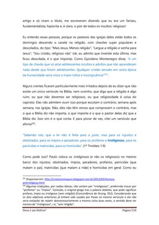 Deus é um Delírio? Página 510
artigo e só viram o título, me escreveram dizendo que eu era um fariseu,
fundamentalista, hipócrita e, é claro, o pior de todos os insultos: religioso!
Eu entendo essas pessoas, porque os pastores das igrejas delas estão todos os
domingos descendo o cacete na religião, com chavões super populares e
descolados, do tipo: “Mais Jesus, Menos religião”; “Largue a religião e venha para
Jesus”; “Sou cristão, religioso não” (ok, eu admito que inventei esta última, mas
ficou descolada, é o que importa). Como Gyordano Montenegro disse, “é um
tipo de chavão que só atrai adolescentes incultos e adultos que não aprenderam
nada desde que foram adolescentes. Qualquer cristão sensato em outra época
da humanidade veria nisso a maior tolice e incongruência”501.
Alguns crentes ficaram particularmente mais irritados depois de eu dizer que não
existe um único versículo na Bíblia, nem unzinho, que diga que a religião é algo
ruim, ou que não devemos ser religiosos, ou que religiosidade é coisa do
capiroto. Elas não admitem ouvir isso porque escutam o contrário, semana após
semana, nas igrejas. Não, eles não têm versos que comprovem o contrário, mas
o que a Bíblia diz não importa, o que importa é o que o pastor delas diz que a
Bíblia diz. Isso sim é o que conta. E para piorar de vez, citei um versículo que
afirma502:
“Sabendo isto, que a lei não é feita para o justo, mas para os injustos e
obstinados, para os ímpios e pecadores, para os profanos e irreligiosos, para os
parricidas e matricidas, para os homicidas” (1ª Timóteo 1:9)
Como pode isso? Paulo coloca os irreligiosos (e não os religiosos) no mesmo
barco dos injustos, obstinados, ímpios, pecadores, profanos, parricidas [que
matam o pai], matricidas [que matam a mãe] e homicidas em geral. Como eu
501
Disponível em: http://cristianismopuro.blogspot.com.br/2013/02/heresia-
antirreligiosa.html
502
Algumas traduções, por razões óbvias, não vertem por “irreligiosos”, preferindo trocar por
“profanos” ou “ímpios”. Contudo, o original grego traz a palavra bebelos, que pode significar
profano, ímpio ou irreligioso [sem religião] (Concordância de Strong, 952). Considerando que
os dois adjetivos anteriores já tinham sido usados por Paulo no mesmo versículo e ele não
seria estúpido de repetir desnecessariamente a mesma coisa duas vezes, o sentido deve ser
mesmo de “irreligiosos”, i.e, “sem religião”.
 