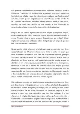 Deus é um Delírio? Página 511
não quero ser considerado assassino nem ímpio, prefiro ser “religioso”, que é o
inverso de “irreligioso”. O problema que as pessoas têm com a palavrinha
horripilante da religião é que elas não entendem nada do significado original
dela. Elas pensam que ser religioso significa ser um fariseu, escriba, “mestre da
lei”, sinônimo de hipocrisia, falsidade, piedade artificial, adoração sem paixão,
repetição de rituais sem sentido ou uma devoção a uma instituição ou
denominação religiosa em particular. Mas religião não é nada disso.
Religião, em seu sentido legítimo, vem do latim religare, que significa “religar”,
como quando alguém coloca o cabo na tomada. Algumas questões logo vêm à
mente. Primeiro, religar o que e a quem? Segundo: por que re-ligar? Religar
implica em ligar de novo. Então algo esteve desligado por um tempo. O que isso
tem a ver com a fé e o Cristianismo?
Na perspectiva cristã, o homem foi criado para estar em conexão com Deus,
relacionado com ele. Diferentemente da crença deísta, os teístas não creem que
Deus teve todo o cuidado de criar tudo em seus mínimos detalhes (princípio
antrópico), mas depois deixou sua criação largada à sorte ou ao azar. Se você
planeja ter um filho e gera um, você presumivelmente não o deixa largado ou
abandonado em uma rua qualquer, deixando-lhe completamente desamparado,
tendo que se virar por si mesmo. Ao contrário: você cuida daquilo que você
planeja. Da mesma forma, Deus cuida dos seus filhos, da criação que é fruto do
seu projeto. Ele não é como uma mãe que planeja ter um filho, que dá a luz a ele
e depois o abandona em uma vala, deixando-o largado à própria sorte. Não, ele
criou o homem para estar em comunhão com ele. Ligado.
Mas então veio o pecado, e o pecado trouxe a separação entre o homem e Deus,
pois Deus é santo e não pode conviver com o profano. Desligado. Deus poderia
ter deixado o homem desligado para sempre, mas seu amor para com a obra
criada o impediu de agir como um deísta. Era necessário religá-lo, e Deus
pagaria o preço que fosse necessário para isso. Essa religação é o que
chamamos de religião. E é aí que entra em cena a diferença fundamental entre o
Cristianismo e todas as demais religiões. Todas as religiões do mundo ensinam o
conceito de pecado e separação, mas elas ensinam que o que religa o homem a
 