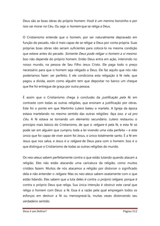 Deus é um Delírio? Página 512
Deus são as boas obras do próprio homem. Você é um menino bonzinho e por
isso vai morar no Céu. Ou seja: o homem que se religa a Deus.
O Cristianismo entende que o homem, por ser naturalmente depravado em
função do pecado, não é mais capaz de se religar a Deus por conta própria. Suas
próprias boas obras não seriam suficientes para colocá-lo na mesma condição
que esteve antes do pecado. Somente Deus pode religar o homem a si mesmo.
Isso não depende do próprio homem. Então Deus entra em ação, intervindo no
nosso mundo, na pessoa de Seu Filho Jesus Cristo. Ele paga todo o preço
necessário para que o homem seja religado a Deus. Ele faz aquilo que nós não
poderíamos fazer: ser perfeito. E ele condiciona esta religação à fé nele, que
pagou a dívida, assim como alguém tem que depositar no banco um cheque
que lhe foi entregue de graça por outra pessoa.
É assim que o Cristianismo chega à conclusão da justificação pela fé, em
contraste com todas as outras religiões, que ensinam a justificação por obras.
Este foi o ponto em que Martinho Lutero bateu o martelo. A Igreja da época
estava martelando no mesmo sentido das outras religiões: faça isso, e vá pro
Céu. A fé estava se tornando um elemento secundário. Lutero restaurou o
princípio mais básico do Cristianismo, de que o religare é pela fé, e esta fé só
pode ser em alguém que cumpriu toda a lei vivendo uma vida perfeita – e este
único que foi capaz de viver assim foi Jesus, o único totalmente santo. É a fé em
Jesus que nos salva, e Jesus é o religare de Deus para com o homem. Isso é o
que distingue o Cristianismo de todas as outras religiões do mundo.
Os neo-ateus sabem perfeitamente contra o que estão lutando quando atacam a
religião. Eles não estão atacando uma caricatura da religião, como muitos
cristãos fazem. Muitos de nós atacamos a religião por distorcer o significado
dela e não entender o religare. Mas os neo-ateus sabem exatamente com o que
estão lidando. Eles sabem que a luta deles é contra o próprio religare, porque é
contra o próprio Deus que religa. Sua única intenção é obstruir este canal que
religa o homem com Deus: a fé. Essa é a razão pela qual empregam todos os
esforços em destruir a fé ou menosprezá-la, muitas vezes distorcendo seu
verdadeiro sentido.
 