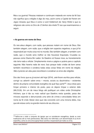 Deus é um Delírio? Página 513
Mas e as guerras? Pessoas mataram e continuam matando em nome da fé! Isso
não significa que a religião é algo do mau, assim como a Capital de Panem em
Jogos Vorazes, que Deus é como o Lord Voldemort de Harry Potter e que os
religiosos são como os Orcs de O Senhor dos Anéis? É isso que examinaremos a
seguir.
• As guerras em nome de Deus
Os neo-ateus alegam, com razão, que pessoas matam em nome de Deus. Eles
também alegam, com razão, que a religião tem aspectos negativos, e que já foi
responsável por muita coisa má no mundo. Eles também alegam, e também com
razão, que o mundo seria melhor se não houvesse Inquisição, Cruzadas ou
pessoas como Osama Bin Laden. Se Dawkins só ficasse nisso, eu honestamente
não teria nada a refutar. Simplesmente viraria a página e pularia para o capítulo
seguinte. Não haveria nada de novo. Isso porque todo cristão de bom senso
também reconhece e condena todas estas coisas feitas em nome da religião.
Não é preciso ser ateu para reconhecer e condenar os erros das religiões.
Dos dez livros que eu já escrevi até hoje (2014), sete foram escritos para refutar,
corrigir ou advertir sobre erros – morais, sociais ou doutrinários – existentes
dentro da própria comunidade evangélica da qual faço parte503. Jesus disse para
limpar primeiro o interior do prato, para só depois limpar o exterior dele
(Mt.23:26). Em um de meus blogs até publiquei um vídeo onde Christopher
Hitchens, que é tão ou mais radical que Dawkins nesta questão, passa dez
minutos expondo e denunciando uma série de crimes e atrocidades feitos em
nome da fé cristã. Deixei claro que não concordo com uma minoria deles, mas
que ele estava certo na grande maioria de seu discurso.
503
Refiro-me a todo o conjunto de igrejas que se consideram evangélicas, desde as mais
tradicionais até as mais pentecostais. Não estou me referindo a um denominação A ou B em
específico, como se uma única igreja fosse sozinha a responsável por todos os erros.
 