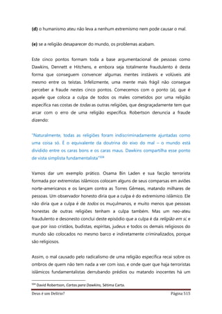 Deus é um Delírio? Página 515
(d) o humanismo ateu não leva a nenhum extremismo nem pode causar o mal.
(e) se a religião desaparecer do mundo, os problemas acabam.
Este cinco pontos formam toda a base argumentacional de pessoas como
Dawkins, Dennett e Hitchens, e embora seja totalmente fraudulento é desta
forma que conseguem convencer algumas mentes instáveis e volúveis até
mesmo entre os teístas. Infelizmente, uma mente mais frágil não consegue
perceber a fraude nestes cinco pontos. Comecemos com o ponto (a), que é
aquele que coloca a culpa de todos os males cometidos por uma religião
específica nas costas de todas as outras religiões, que desgraçadamente tem que
arcar com o erro de uma religião específica. Robertson denuncia a fraude
dizendo:
“Naturalmente, todas as religiões foram indiscriminadamente ajuntadas como
uma coisa só. É o equivalente da doutrina do eixo do mal – o mundo está
dividido entre os caras bons e os caras maus. Dawkins compartilha esse ponto
de vista simplista fundamentalista”504
Vamos dar um exemplo prático. Osama Bin Laden e sua facção terrorista
formada por extremistas islâmicos colocam alguns de seus comparsas em aviões
norte-americanos e os lançam contra as Torres Gêmeas, matando milhares de
pessoas. Um observador honesto diria que a culpa é do extremismo islâmico. Ele
não diria que a culpa é de todos os muçulmanos, e muito menos que pessoas
honestas de outras religiões tenham a culpa também. Mas um neo-ateu
fraudulento e desonesto conclui deste episódio que a culpa é da religião em si, e
que por isso cristãos, budistas, espíritas, judeus e todos os demais religiosos do
mundo são colocados no mesmo barco e indiretamente criminalizados, porque
são religiosos.
Assim, o mal causado pelo radicalismo de uma religião específica recai sobre os
ombros de quem não tem nada a ver com isso, e onde quer que haja terroristas
islâmicos fundamentalistas derrubando prédios ou matando inocentes há um
504
David Robertson, Cartas para Dawkins, Sétima Carta.
 