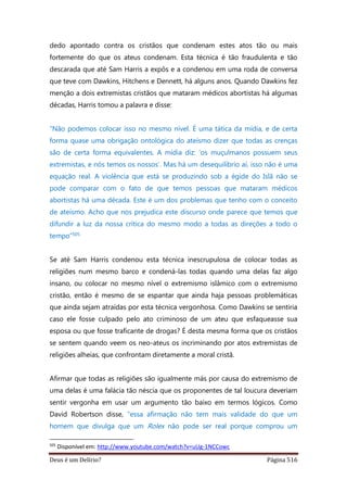 Deus é um Delírio? Página 516
dedo apontado contra os cristãos que condenam estes atos tão ou mais
fortemente do que os ateus condenam. Esta técnica é tão fraudulenta e tão
descarada que até Sam Harris a expôs e a condenou em uma roda de conversa
que teve com Dawkins, Hitchens e Dennett, há alguns anos. Quando Dawkins fez
menção a dois extremistas cristãos que mataram médicos abortistas há algumas
décadas, Harris tomou a palavra e disse:
“Não podemos colocar isso no mesmo nível. É uma tática da mídia, e de certa
forma quase uma obrigação ontológica do ateísmo dizer que todas as crenças
são de certa forma equivalentes. A mídia diz: ‘os muçulmanos possuem seus
extremistas, e nós temos os nossos’. Mas há um desequilíbrio aí, isso não é uma
equação real. A violência que está se produzindo sob a égide do Islã não se
pode comparar com o fato de que temos pessoas que mataram médicos
abortistas há uma década. Este é um dos problemas que tenho com o conceito
de ateísmo. Acho que nos prejudica este discurso onde parece que temos que
difundir a luz da nossa crítica do mesmo modo a todas as direções a todo o
tempo”505
Se até Sam Harris condenou esta técnica inescrupulosa de colocar todas as
religiões num mesmo barco e condená-las todas quando uma delas faz algo
insano, ou colocar no mesmo nível o extremismo islâmico com o extremismo
cristão, então é mesmo de se espantar que ainda haja pessoas problemáticas
que ainda sejam atraídas por esta técnica vergonhosa. Como Dawkins se sentiria
caso ele fosse culpado pelo ato criminoso de um ateu que esfaqueasse sua
esposa ou que fosse traficante de drogas? É desta mesma forma que os cristãos
se sentem quando veem os neo-ateus os incriminando por atos extremistas de
religiões alheias, que confrontam diretamente a moral cristã.
Afirmar que todas as religiões são igualmente más por causa do extremismo de
uma delas é uma falácia tão néscia que os proponentes de tal loucura deveriam
sentir vergonha em usar um argumento tão baixo em termos lógicos. Como
David Robertson disse, “essa afirmação não tem mais validade do que um
homem que divulga que um Rolex não pode ser real porque comprou um
505
Disponível em: http://www.youtube.com/watch?v=uUg-1NCCowc
 