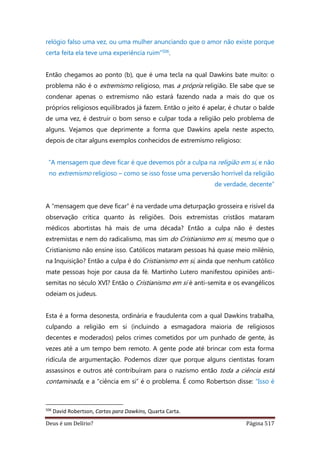 Deus é um Delírio? Página 517
relógio falso uma vez, ou uma mulher anunciando que o amor não existe porque
certa feita ela teve uma experiência ruim”506.
Então chegamos ao ponto (b), que é uma tecla na qual Dawkins bate muito: o
problema não é o extremismo religioso, mas a própria religião. Ele sabe que se
condenar apenas o extremismo não estará fazendo nada a mais do que os
próprios religiosos equilibrados já fazem. Então o jeito é apelar, é chutar o balde
de uma vez, é destruir o bom senso e culpar toda a religião pelo problema de
alguns. Vejamos que deprimente a forma que Dawkins apela neste aspecto,
depois de citar alguns exemplos conhecidos de extremismo religioso:
“A mensagem que deve ficar é que devemos pôr a culpa na religião em si, e não
no extremismo religioso – como se isso fosse uma perversão horrível da religião
de verdade, decente”
A “mensagem que deve ficar” é na verdade uma deturpação grosseira e risível da
observação crítica quanto às religiões. Dois extremistas cristãos mataram
médicos abortistas há mais de uma década? Então a culpa não é destes
extremistas e nem do radicalismo, mas sim do Cristianismo em si, mesmo que o
Cristianismo não ensine isso. Católicos mataram pessoas há quase meio milênio,
na Inquisição? Então a culpa é do Cristianismo em si, ainda que nenhum católico
mate pessoas hoje por causa da fé. Martinho Lutero manifestou opiniões anti-
semitas no século XVI? Então o Cristianismo em si é anti-semita e os evangélicos
odeiam os judeus.
Esta é a forma desonesta, ordinária e fraudulenta com a qual Dawkins trabalha,
culpando a religião em si (incluindo a esmagadora maioria de religiosos
decentes e moderados) pelos crimes cometidos por um punhado de gente, às
vezes até a um tempo bem remoto. A gente pode até brincar com esta forma
ridícula de argumentação. Podemos dizer que porque alguns cientistas foram
assassinos e outros até contribuíram para o nazismo então toda a ciência está
contaminada, e a “ciência em si” é o problema. É como Robertson disse: “Isso é
506
David Robertson, Cartas para Dawkins, Quarta Carta.
 