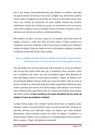 Deus é um Delírio? Página 519
Sim, é isso mesmo. Surpreendentemente, para Dawkins os políticos não estão
em guerra contra o terrorismo, mas contra a religião. Isso, obviamente, significa
chamar todos os religiosos de terroristas. Ao invés de os terroristas serem vistos
como uma minoria de extremistas de outra religião, Dawkins faz tamanho
malabarismo mental que transforma a guerra ao extremismo como uma guerra
contra toda a religião, como se os Estados Unidos estivessem em guerra contra o
Islamismo, ao invés de ser contra os extremistas islâmicos.
Mas Dawkins vai além e diz que a guerra é na verdade contra toda forma de
religião, incluindo a cristã. Isso, além de tornar todos os líderes políticos em
verdadeiros neo-ateus militantes, é fazer uma caricatura medíocre do verdadeiro
sentido da religião. Então ele, depois de citar as atrocidades religiosas cometidas
na Índia por extremistas hindus, solta a pérola:
“Assim, o problema da Índia revela-se o problema do mundo. O que aconteceu
na Índia aconteceu em nome de Deus. O nome do problema é Deus”
Essa afirmação tosca se torna ainda mais hilária levando em conta que Dawkins
não crê que Deus exista, então dizer que “o problema é Deus” equivale a dizer
que “o problema não existe”, que não há problema algum. Mas deixemos de
lado este aspecto cômico e vamos tentar entender a “lógica” de Dawkins com
uma ilustração didática. Pessoas matam por causa do futebol. Cada vez mais se
tornam rotineiras as notícias de briga de torcidas organizadas fanáticas por seus
clubes, e pessoas que morrem fruto destas brigas. Cada clássico é uma tensão à
parte. Podemos dizer seguramente que se o futebol não existisse essas pessoas
não teriam morrido. O que aconteceu com esses torcedores foi em nome do
futebol. O nome do problema é futebol.
E então? Vamos acabar com o futebol? Vamos fechar todos os estádios, clubes,
seleções e colocar um ponto final em todo o mundo da bola? Não. Somente um
demente afirmaria uma aberração dessas (ou alguém que odeia futebol!).
Obviamente, embora pessoas morram em nome do futebol, o problema é o
fanatismo pelo futebol, e não o futebol em si. O futebol pode continuar (graças a
Deus!), porque a “lógica” de Dawkins é imprestável.
 