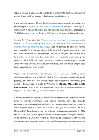 Deus é um Delírio? Página 52
sobre a criação, o Gênesis está repleto de conhecimento científico indisponível
em sua época e até oposto ao conhecimento daqueles tempos.
Outro exemplo está em Gênesis 1:2. Logo após mostrar a criação do Universo, o
texto diz que “o Espírito de Deus se movia sobre a face das águas”. Que “águas”
eram essas? A ciência descobriu que nas galáxias mais distantes, localizadas a
13,5 bilhões de anos-luz de distância da Terra, encontramos moléculas de água.
Gênesis 1:9-10 também diz: “Ajuntem-se num só lugar as águas que estão
debaixo do céu, e apareça a parte seca (...) à parte seca Deus chamou terra, e
chamou mares ao conjunto das águas”. Logo no começo da Bíblia nós vemos
que o planeta Terra, na sua origem, tinha uma única “parte seca”, isto é, um
único continente (que os cientistas hoje chamam de Pangeia). A Bíblia é o único
livro antigo a afirmar isso. Essa ideia bíblia foi repudiada e zombada pelos
cientistas até o início do século passado, quando o meteorologista alemão
Alfred Wegener sugeriu, baseado em evidências, que há muito tempo atrás
todos os continentes eram um só.
Wegener foi primeiramente ridicularizado pela comunidade científica, como
alguém que crê em uma “mitologia” bíblica. Foi somente em meados do século
passado, em torno de 1940, que sua teoria foi oficialmente confirmada pela
ciência – dez anos após a morte de Wegener, e 3400 após Moisés ter escrito
isso na Bíblia. Em 2012 os cientistas comemoraram 100 anos da descoberta de
Wegener – que os cristãos já sabiam há milhares de anos.
A Bíblia também indica que toda a humanidade descende de uma única mulher
(Eva), o que foi confirmado pela ciência moderna em 1986, quando
pesquisadores da Universidade da Califórnia concluíram que todos os humanos
eram descendentes de uma única mulher, ao que denominaram de “Eva
Mitocondrial”. Para chegar a esta conclusão eles se basearam na análise do DNA
extraído das mitocôndrias, que é transmitido somente pela linhagem feminina.
Ao se comparar o DNA mitocondrial de mulheres de vários grupos étnicos, eles
constataram que todos são iguais, o que significa que todos possuem o mesmo
 