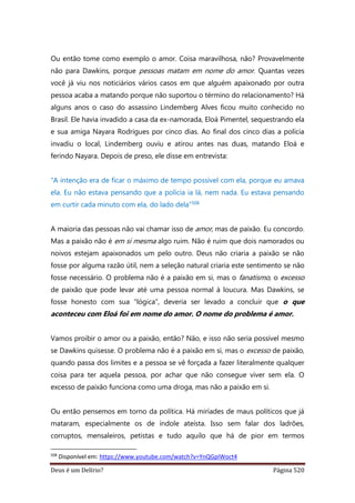 Deus é um Delírio? Página 520
Ou então tome como exemplo o amor. Coisa maravilhosa, não? Provavelmente
não para Dawkins, porque pessoas matam em nome do amor. Quantas vezes
você já viu nos noticiários vários casos em que alguém apaixonado por outra
pessoa acaba a matando porque não suportou o término do relacionamento? Há
alguns anos o caso do assassino Lindemberg Alves ficou muito conhecido no
Brasil. Ele havia invadido a casa da ex-namorada, Eloá Pimentel, sequestrando ela
e sua amiga Nayara Rodrigues por cinco dias. Ao final dos cinco dias a polícia
invadiu o local, Lindemberg ouviu e atirou antes nas duas, matando Eloá e
ferindo Nayara. Depois de preso, ele disse em entrevista:
“A intenção era de ficar o máximo de tempo possível com ela, porque eu amava
ela. Eu não estava pensando que a polícia ia lá, nem nada. Eu estava pensando
em curtir cada minuto com ela, do lado dela”508
A maioria das pessoas não vai chamar isso de amor, mas de paixão. Eu concordo.
Mas a paixão não é em si mesma algo ruim. Não é ruim que dois namorados ou
noivos estejam apaixonados um pelo outro. Deus não criaria a paixão se não
fosse por alguma razão útil, nem a seleção natural criaria este sentimento se não
fosse necessário. O problema não é a paixão em si, mas o fanatismo, o excesso
de paixão que pode levar até uma pessoa normal à loucura. Mas Dawkins, se
fosse honesto com sua “lógica”, deveria ser levado a concluir que o que
aconteceu com Eloá foi em nome do amor. O nome do problema é amor.
Vamos proibir o amor ou a paixão, então? Não, e isso não seria possível mesmo
se Dawkins quisesse. O problema não é a paixão em si, mas o excesso de paixão,
quando passa dos limites e a pessoa se vê forçada a fazer literalmente qualquer
coisa para ter aquela pessoa, por achar que não consegue viver sem ela. O
excesso de paixão funciona como uma droga, mas não a paixão em si.
Ou então pensemos em torno da política. Há miríades de maus políticos que já
mataram, especialmente os de índole ateísta. Isso sem falar dos ladrões,
corruptos, mensaleiros, petistas e tudo aquilo que há de pior em termos
508
Disponível em: https://www.youtube.com/watch?v=YnQGpIWoct4
 