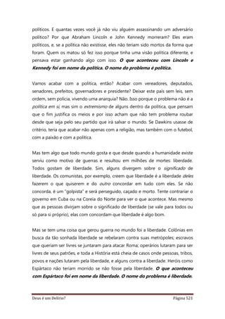 Deus é um Delírio? Página 521
políticos. E quantas vezes você já não viu alguém assassinando um adversário
político? Por que Abraham Lincoln e John Kennedy morreram? Eles eram
políticos, e, se a política não existisse, eles não teriam sido mortos da forma que
foram. Quem os matou só fez isso porque tinha uma visão política diferente, e
pensava estar ganhando algo com isso. O que aconteceu com Lincoln e
Kennedy foi em nome da política. O nome do problema é política.
Vamos acabar com a política, então? Acabar com vereadores, deputados,
senadores, prefeitos, governadores e presidente? Deixar este país sem leis, sem
ordem, sem polícia, vivendo uma anarquia? Não. Isso porque o problema não é a
política em si, mas sim o extremismo de alguns dentro da política, que pensam
que o fim justifica os meios e por isso acham que não tem problema roubar
desde que seja pelo seu partido que irá salvar o mundo. Se Dawkins usasse de
critério, teria que acabar não apenas com a religião, mas também com o futebol,
com a paixão e com a política.
Mas tem algo que todo mundo gosta e que desde quando a humanidade existe
serviu como motivo de guerras e resultou em milhões de mortes: liberdade.
Todos gostam de liberdade. Sim, alguns divergem sobre o significado de
liberdade. Os comunistas, por exemplo, creem que liberdade é a liberdade deles
fazerem o que quiserem e do outro concordar em tudo com eles. Se não
concorda, é um “golpista” e será perseguido, caçado e morto. Tente contrariar o
governo em Cuba ou na Coreia do Norte para ver o que acontece. Mas mesmo
que as pessoas divirjam sobre o significado de liberdade (se vale para todos ou
só para si próprio), elas com concordam que liberdade é algo bom.
Mas se tem uma coisa que gerou guerra no mundo foi a liberdade. Colônias em
busca da tão sonhada liberdade se rebelaram contra suas metrópoles; escravos
que queriam ser livres se juntaram para atacar Roma; operários lutaram para ser
livres de seus patrões, e toda a História está cheia de casos onde pessoas, tribos,
povos e nações lutaram pela liberdade, e alguns contra a liberdade. Heróis como
Espártaco não teriam morrido se não fosse pela liberdade. O que aconteceu
com Espártaco foi em nome da liberdade. O nome do problema é liberdade.
 
