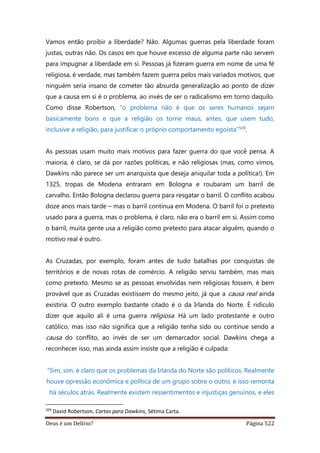 Deus é um Delírio? Página 522
Vamos então proibir a liberdade? Não. Algumas guerras pela liberdade foram
justas, outras não. Os casos em que houve excesso de alguma parte não servem
para impugnar a liberdade em si. Pessoas já fizeram guerra em nome de uma fé
religiosa, é verdade, mas também fazem guerra pelos mais variados motivos, que
ninguém seria insano de cometer tão absurda generalização ao ponto de dizer
que a causa em si é o problema, ao invés de ser o radicalismo em torno daquilo.
Como disse Robertson, “o problema não é que os seres humanos sejam
basicamente bons e que a religião os torne maus, antes, que usem tudo,
inclusive a religião, para justificar o próprio comportamento egoísta”509.
As pessoas usam muito mais motivos para fazer guerra do que você pensa. A
maioria, é claro, se dá por razões políticas, e não religiosas (mas, como vimos,
Dawkins não parece ser um anarquista que deseja aniquilar toda a política!). Em
1325, tropas de Modena entraram em Bologna e roubaram um barril de
carvalho. Então Bologna declarou guerra para resgatar o barril. O conflito acabou
doze anos mais tarde – mas o barril continua em Modena. O barril foi o pretexto
usado para a guerra, mas o problema, é claro, não era o barril em si. Assim como
o barril, muita gente usa a religião como pretexto para atacar alguém, quando o
motivo real é outro.
As Cruzadas, por exemplo, foram antes de tudo batalhas por conquistas de
territórios e de novas rotas de comércio. A religião serviu também, mas mais
como pretexto. Mesmo se as pessoas envolvidas nem religiosas fossem, é bem
provável que as Cruzadas existissem do mesmo jeito, já que a causa real ainda
existiria. O outro exemplo bastante citado é o da Irlanda do Norte. É ridículo
dizer que aquilo ali é uma guerra religiosa. Há um lado protestante e outro
católico, mas isso não significa que a religião tenha sido ou continue sendo a
causa do conflito, ao invés de ser um demarcador social. Dawkins chega a
reconhecer isso, mas ainda assim insiste que a religião é culpada:
“Sim, sim, é claro que os problemas da Irlanda do Norte são políticos. Realmente
houve opressão econômica e política de um grupo sobre o outro, e isso remonta
há séculos atrás. Realmente existem ressentimentos e injustiças genuínos, e eles
509
David Robertson, Cartas para Dawkins, Sétima Carta.
 