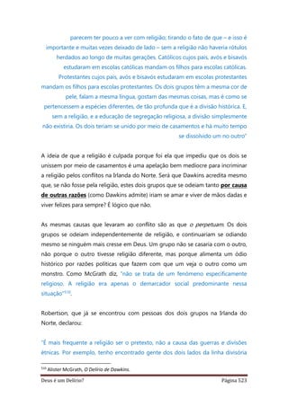 Deus é um Delírio? Página 523
parecem ter pouco a ver com religião; tirando o fato de que – e isso é
importante e muitas vezes deixado de lado – sem a religião não haveria rótulos
herdados ao longo de muitas gerações. Católicos cujos pais, avós e bisavós
estudaram em escolas católicas mandam os filhos para escolas católicas.
Protestantes cujos pais, avós e bisavós estudaram em escolas protestantes
mandam os filhos para escolas protestantes. Os dois grupos têm a mesma cor de
pele, falam a mesma língua, gostam das mesmas coisas, mas é como se
pertencessem a espécies diferentes, de tão profunda que é a divisão histórica. E,
sem a religião, e a educação de segregação religiosa, a divisão simplesmente
não existiria. Os dois teriam se unido por meio de casamentos e há muito tempo
se dissolvido um no outro”
A ideia de que a religião é culpada porque foi ela que impediu que os dois se
unissem por meio de casamentos é uma apelação bem medíocre para incriminar
a religião pelos conflitos na Irlanda do Norte. Será que Dawkins acredita mesmo
que, se não fosse pela religião, estes dois grupos que se odeiam tanto por causa
de outras razões (como Dawkins admite) iriam se amar e viver de mãos dadas e
viver felizes para sempre? É lógico que não.
As mesmas causas que levaram ao conflito são as que o perpetuam. Os dois
grupos se odeiam independentemente de religião, e continuariam se odiando
mesmo se ninguém mais cresse em Deus. Um grupo não se casaria com o outro,
não porque o outro tivesse religião diferente, mas porque alimenta um ódio
histórico por razões políticas que fazem com que um veja o outro como um
monstro. Como McGrath diz, “não se trata de um fenômeno especificamente
religioso. A religião era apenas o demarcador social predominante nessa
situação”510.
Robertson, que já se encontrou com pessoas dos dois grupos na Irlanda do
Norte, declarou:
“É mais frequente a religião ser o pretexto, não a causa das guerras e divisões
étnicas. Por exemplo, tenho encontrado gente dos dois lados da linha divisória
510
Alister McGrath, O Delírio de Dawkins.
 