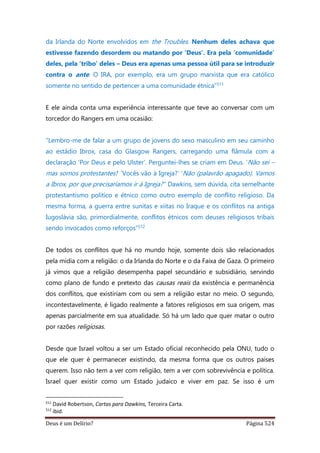 Deus é um Delírio? Página 524
da Irlanda do Norte envolvidos em the Troubles. Nenhum deles achava que
estivesse fazendo desordem ou matando por ‘Deus’. Era pela ‘comunidade’
deles, pela ‘tribo’ deles – Deus era apenas uma pessoa útil para se introduzir
contra o ante. O IRA, por exemplo, era um grupo marxista que era católico
somente no sentido de pertencer a uma comunidade étnica”511
E ele ainda conta uma experiência interessante que teve ao conversar com um
torcedor do Rangers em uma ocasião:
“Lembro-me de falar a um grupo de jovens do sexo masculino em seu caminho
ao estádio Ibrox, casa do Glasgow Rangers, carregando uma flâmula com a
declaração ‘Por Deus e pelo Ulster’. Perguntei-lhes se criam em Deus. ‘Não sei –
mas somos protestantes!’ ‘Vocês vão à Igreja?’ ‘Não (palavrão apagado). Vamos
a Ibrox, por que precisaríamos ir à Igreja?’’ Dawkins, sem dúvida, cita semelhante
protestantismo político e étnico como outro exemplo de conflito religioso. Da
mesma forma, a guerra entre sunitas e xiitas no Iraque e os conflitos na antiga
Iugoslávia são, primordialmente, conflitos étnicos com deuses religiosos tribais
sendo invocados como reforços”512
De todos os conflitos que há no mundo hoje, somente dois são relacionados
pela mídia com a religião: o da Irlanda do Norte e o da Faixa de Gaza. O primeiro
já vimos que a religião desempenha papel secundário e subsidiário, servindo
como plano de fundo e pretexto das causas reais da existência e permanência
dos conflitos, que existiriam com ou sem a religião estar no meio. O segundo,
incontestavelmente, é ligado realmente a fatores religiosos em sua origem, mas
apenas parcialmente em sua atualidade. Só há um lado que quer matar o outro
por razões religiosas.
Desde que Israel voltou a ser um Estado oficial reconhecido pela ONU, tudo o
que ele quer é permanecer existindo, da mesma forma que os outros países
querem. Isso não tem a ver com religião, tem a ver com sobrevivência e política.
Israel quer existir como um Estado judaico e viver em paz. Se isso é um
511
David Robertson, Cartas para Dawkins, Terceira Carta.
512
ibid.
 