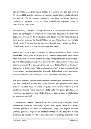 Deus é um Delírio? Página 526
com ele. Mas quando Israel esteve disposto a negociar a terra pela paz, como o
fez no ano 2000, quando concordou em dar aos palestinos um Estado soberano
em mais de 95% da margem ocidental e toda Gaza, os líderes palestinos
rejeitaram a proposta, e em vez disso responderam enviando ondas de
terroristas suicidas a Israel.
Enquanto isso, a televisão, o rádio palestino e os currículos escolares continuam
cheios de glorificação aos terroristas e demonização dos judeus, e diariamente
passando a mensagem de que Israel deveria deixar de existir. Portanto, não é
difícil explicar a disputa do Oriente Médio: um lado (Hamas) quer o outro lado
(Israel) morto. O lema do Hamas, o governo dos palestinos na Faixa de Gaza, é:
“Nós amamos a morte, enquanto os judeus amam a vida”.
Existem 22 Estados árabes no mundo, do Oceano Atlântico ao Índico. Existe
apenas um Estado judeu no mundo e é do tamanho do Estado de Nova Jersey.
Até o minúsculo El Salvador é maior que Israel. Pense sobre essas duas questões.
Se amanhã Israel abaixar suas armas e declarar: “Nós não lutaremos mais”, o que
poderia acontecer? E se os países árabes ao redor de Israel também deixassem
suas armas e declarassem: “Nós não lutaremos mais”, o que aconteceria? No
primeiro caso, haveria uma imediata destruição do Estado de Israel e assassinato
em massa do povo judeu. No segundo caso, haveria paz no dia seguinte.
Este é um problema simples de se descrever: um lado quer o outro morto. E, se
isso não acontecesse, haveria paz. Nunca houve na área geográfica um Estado
chamado Palestina, havia um Estado não-judeu. Israel é o terceiro Estado judeu a
existir naquela área. Nunca houve um Estado árabe nem Estado palestino, nem
muçulmano ou qualquer outro Estado. Então, por que não pode o Estado judeu
ser autorizado a existir?
O que ocorre na Faixa de Gaza não é mais uma guerra santa, ou religiosa. Não é
Judaísmo vs Islamismo. É um Estado legítimo e em regime democrático (Israel)
tentando preservar seu direto de sobrevivência contra um regime terrorista
(Hamas), que nunca respeitou os direitos humanos e é uma das piores facções
terroristas do planeta em nossos dias. Eles usam os próprios palestinos como
 
