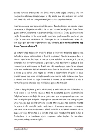 Deus é um Delírio? Página 527
escudo humano, entregando seus civis à morte. Esta facção terrorista, sim, tem
motivações religiosas (odeia judeus e não aceita que eles estejam por perto),
mas Israel não está em uma guerra religiosa contra os países árabes.
Israel se encontra na mesma condição que os Estados Unidos ao mandar tropas
para atacar a Al-Qaeda ou o ISIS. Ele faz isso por razões religiosas? Não. É uma
guerra entre Cristianismo vs Islamismo? Óbvio que não. É uma guerra de uma
nação democrática contra uma facção terrorista, igual o conflito que Israel vive
hoje. Os terroristas do Hamas não falam por todos os muçulmanos. Israel não
tem culpa por defender legitimamente seu território. Isso definitivamente não
é uma “guerra religiosa”!
Se os terroristas decidissem invadir o Brasil, e o governo brasileiro decidisse se
defender e atacar os terroristas, o Brasil é o culpado? Não teríamos que fazer o
mesmo que Israel faz hoje, e usar o nosso exército? A diferença é que os
terroristas não odeiam brasileiros (a princípio), mas detestam os judeus. E eles
reconhecem a legitimidade do Brasil, mas não reconhecem Israel. Se do dia pra
noite eles mudassem de ideia em relação ao Brasil e decidissem não reconhecer
o nosso país como uma nação de direito e resolvessem aniquilar o povo
brasileiro para que a sua vontade prevaleça no mundo todo, teríamos que fazer
o mesmo que Israel faz hoje. O conflito é simples de ser entendido e não é
nenhuma guerra religiosa, pelo menos não por parte de Israel.
Culpar a religião pelas guerras no mundo, e ainda colocar o Cristianismo no
meio disso, é no mínimo leviano. Não há nenhuma guerra legitimamente
“religiosa” no mundo hoje, i.e, uma guerra em que um grupo de pessoas que
tem tal religião quer aniquilar um grupo de pessoas que tem outra religião, pela
única razão de que o outro tem uma religião diferente. Isso não existe no mundo
de hoje, e já não existe há muito, muito tempo. Usar como exemplo contrário os
terroristas do Hamas ou do Estado Islâmico e colocar sobre o Islamismo toda a
culpa por seus terroristas já é errado, mas fazer malabarismo para incluir o
Cristianismo e o Judaísmo como culpados pelas legiões de terroristas
muçulmanos chega a ser estúpido.
 