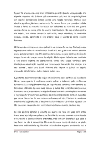 Deus é um Delírio? Página 528
Sequer há uma guerra entre Israel e Palestina, ou entre Israel e um país árabe em
especial. A guerra não é de um país contra outro país, mas de um país legítimo
em regime democrático (Israel) contra uma facção terrorista (Hamas) que
domina aquela região temporariamente. Da mesma forma que quando a polícia
invade a favela da Rocinha na busca por traficantes ela não está em guerra
contra a favela ou contra o Rio de Janeiro, Israel também não está em luta contra
um Estado, mas contra terroristas que estão, neste momento, no comando
daquela região, oprimindo o seu próprio povo e usando-os como escudo
humano.
O Hamas não representa o povo palestino, da mesma forma que Bin Laden não
representava todos os muçulmanos. Israel está em guerra no mesmo sentido
que a polícia também está. Um contra o terrorismo, o outro contra o tráfico de
drogas. Israel não luta por causa de religião. Ele luta para defender seu território
e seu direito legítimo de sobrevivência, contra uma facção terrorista com
ideologia de dominação mundial que começa pela destruição dos inimigos em
seu “quintal”, neste caso, Israel. Primeiro eles limpam o quintal, só depois
avançarão para limpar as outras casas e outras ruas.
É, portanto, totalmente errado culpar o Cristianismo pelos conflitos da Irlanda do
Norte, tanto quanto é totalmente errado culpar o Judaísmo pelo conflito na
Faixa de Gaza. Se alguém tem culpa, os culpados são somente, como sempre, os
terroristas islâmicos. Eu não ouso colocar a culpa dos terroristas islâmicos no
islamismo em si, mas mesmo se alguém fizesse isso seria um completo nonsense
e non sequitur presumir daí que todas as demais religiões são também culpadas
por causa das ondas de terroristas muçulmanos suicidas. Estaríamos caindo no
mesmo erro (a) já refutado, o da generalização indevida. Os cristãos e judeus são
tão inocentes na questão dos terroristas muçulmanos quanto os ateus são.
Eu não poderia concluir o assunto da guerra na Faixa de Gaza sem antes
transcrever aqui algumas palavras de Sam Harris, um dos maiores expoentes do
neo-ateísmo e declaradamente anticristão, mas com um diferencial que pesa a
seu favor: ele não é esquerdista. Ele ainda tem uma mente sã. Assim, ele pôde
fazer uma análise sóbria, equilibrada e racional sobre a guerra em questão sob a
 