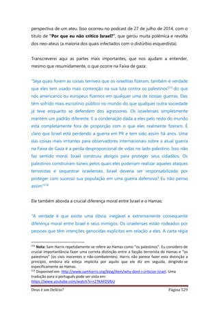 Deus é um Delírio? Página 529
perspectiva de um ateu. Isso ocorreu no podcast de 27 de julho de 2014, com o
título de “Por que eu não critico Israel?”, que gerou muita polêmica e revolta
dos neo-ateus (a maioria dos quais infectados com o distúrbio esquerdista).
Transcreverei aqui as partes mais importantes, que nos ajudam a entender,
mesmo que resumidamente, o que ocorre na Faixa de gaza:
“Seja quais forem as coisas terríveis que os israelitas fizeram, também é verdade
que eles tem usado mais contenção na sua luta contra os palestinos513 do que
nós americanos ou europeus fizemos em qualquer uma de nossas guerras. Eles
têm sofrido mais escrutínio público no mundo do que qualquer outra sociedade
já teve enquanto se defendem dos agressores. Os israelenses simplesmente
mantém um padrão diferente. E a condenação dada a eles pelo resto do mundo
está completamente fora de proporção com o que eles realmente fizeram. É
claro que Israel está perdendo a guerra em PR e tem sido assim há anos. Uma
das coisas mais irritantes para observadores internacionais sobre a atual guerra
na Faixa de Gaza é a perda desproporcional de vidas no lado palestino. Isso não
faz sentido moral. Israel construiu abrigos para proteger seus cidadãos. Os
palestinos construíram túneis pelos quais eles poderiam realizar aqueles ataques
terroristas e sequestrar israelenses. Israel deveria ser responsabilizado por
proteger com sucesso sua população em uma guerra defensiva? Eu não penso
assim”514
Ele também aborda a crucial diferença moral entre Israel e o Hamas:
“A verdade é que existe uma óbvia, inegável e extremamente consequente
diferença moral entre Israel e seus inimigos. Os israelenses estão rodeados por
pessoas que têm intenções genocidas explícitas em relação a eles. A carta régia
513
Nota: Sam Harris repetidamente se refere ao Hamas como “os palestinos”. Eu considero de
crucial importantância