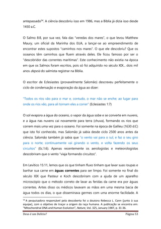 Deus é um Delírio? Página 53
antepassado54. A ciência descobriu isso em 1986, mas a Bíblia já dizia isso desde
1450 a.C.
O Salmo 8:8, por sua vez, fala das “veredas dos mares”, o que levou Matthew
Maury, um oficial da Marinha dos EUA, a lançar-se ao empreendimento de
encontrar estes supostos “caminhos nos mares”. O que ele descobriu? Que os
oceanos têm caminhos que fluem através deles. Ele ficou famoso por ser o
“descobridor das correntes marítimas”. Este conhecimento não existia na época
em que os Salmos foram escritos, pois só foi adquirido no século XIX... dois mil
anos depois do salmista registrar na Bíblia.
O escritor de Eclesiastes (provavelmente Salomão) descreveu perfeitamente o
ciclo de condensação e evaporação da água ao dizer:
"Todos os rios vão para o mar e, contudo, o mar não se enche; ao lugar para
onde os rios vão, para ali tornam eles a correr” (Eclesiastes 1:7)
O sol evapora a água do oceano, o vapor da água sobe e se converte em nuvens,
e a água nas nuvens cai novamente para terra (chuva), formando os rios que
correm mais uma vez para o oceano. Foi somente na época de Galileu (1630 d.C)
que isto foi conhecido, mas Salomão já sabia desde ciclo 2500 anos antes da
ciência. Salomão também já sabia que “o vento vai para o sul, e faz o seu giro
para o norte; continuamente vai girando o vento, e volta fazendo os seus
circuitos” (Ec.1:6). Apenas recentemente os aerologistas e meteorologistas
descobriram que o vento “viaja formando circuitos”.
Em Levítico 15:11, lemos que os que tinham fluxo tinham que lavar suas roupas e
banhar sua carne em águas correntes para ser limpo. Foi somente no final do
século XIX que Pasteur e Koch descobriram com a ajuda de um aparelho
microscópio que o método correto de lavar as feridas da carne era por águas
correntes. Antes disso os médicos lavavam as mãos em uma mesma bacia de
água todos os dias, o que disseminava germes com uma enorme facilidade. A
54
A pesquisadora responsável pela descoberta foi a doutora Rebecca L. Cann (junto à sua
equipe), com o objetivo de traçar a origem da raça humana. A publicação se encontra em:
“Mitochondrial DNA and Human Evolution”, Nature, Vol. 325, January 1987, p. 31-36.
 