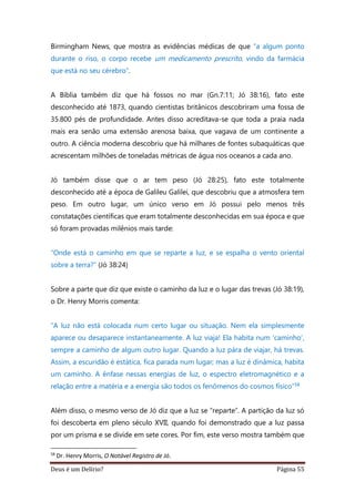 Deus é um Delírio? Página 55
Birmingham News, que mostra as evidências médicas de que “a algum ponto
durante o riso, o corpo recebe um medicamento prescrito, vindo da farmácia
que está no seu cérebro”.
A Bíblia também diz que há fossos no mar (Gn.7:11; Jó 38:16), fato este
desconhecido até 1873, quando cientistas britânicos descobriram uma fossa de
35.800 pés de profundidade. Antes disso acreditava-se que toda a praia nada
mais era senão uma extensão arenosa baixa, que vagava de um continente a
outro. A ciência moderna descobriu que há milhares de fontes subaquáticas que
acrescentam milhões de toneladas métricas de água nos oceanos a cada ano.
Jó também disse que o ar tem peso (Jó 28:25), fato este totalmente
desconhecido até a época de Galileu Galilei, que descobriu que a atmosfera tem
peso. Em outro lugar, um único verso em Jó possui pelo menos três
constatações científicas que eram totalmente desconhecidas em sua época e que
só foram provadas milênios mais tarde:
“Onde está o caminho em que se reparte a luz, e se espalha o vento oriental
sobre a terra?” (Jó 38:24)
Sobre a parte que diz que existe o caminho da luz e o lugar das trevas (Jó 38:19),
o Dr. Henry Morris comenta:
“A luz não está colocada num certo lugar ou situação. Nem ela simplesmente
aparece ou desaparece instantaneamente. A luz viaja! Ela habita num ‘caminho’,
sempre a caminho de algum outro lugar. Quando a luz pára de viajar, há trevas.
Assim, a escuridão é estática, fica parada num lugar; mas a luz é dinâmica, habita
um caminho. A ênfase nessas energias de luz, o espectro eletromagnético e a
relação entre a matéria e a energia são todos os fenômenos do cosmos físico”58
Além disso, o mesmo verso de Jó diz que a luz se “reparte”. A partição da luz só
foi descoberta em pleno século XVII, quando foi demonstrado que a luz passa
por um prisma e se divide em sete cores. Por fim, este verso mostra também que
58
Dr. Henry Morris, O Notável Registro de Jó.
 