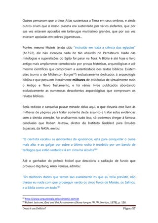 Deus é um Delírio? Página 57
Outros pensavam que o deus Atlas sustentava a Terra em seus ombros, e ainda
outros criam que o nosso planeta era sustentado por vários elefantes, que por
sua vez estavam apoiados em tartarugas muitíssimo grandes, que por sua vez
estavam apoiadas em cobras gigantescas...
Porém, mesmo Moisés tendo sido “instruído em toda a ciência dos egípcios”
(At.7:22), ele não escreveu nada de tão absurdo no Pentateuco. Nada das
mitologias e superstições do Egito foi parar na Torá. A Bíblia é até hoje o livro
antigo mais amplamente corroborado por provas históricas, arqueológicas e até
mesmo científicas que comprovam a autenticidade dos textos bíblicos. Existem
sites (como o de Michelson Borges59) exclusivamente dedicados à arqueologia
bíblica e que possuem literalmente milhares de evidências de virtualmente todo
o Antigo e Novo Testamento, e há vários livros publicados abordando
exclusivamente as numerosas descobertas arqueológicas que comprovam os
relatos bíblicos.
Seria tedioso e cansativo passar metade delas aqui, o que elevaria este livro às
milhares de páginas para tratar somente deste assunto e tratar estas evidências
com a devida atenção. Ao analisarmos tudo isso, só podemos chegar à famosa
conclusão que Robert Jastrow, diretor do Instituto Goddard para Estudos
Espaciais, da NASA, emitiu:
“O cientista escalou as montanhas da ignorância; está para conquistar o cume
mais alto; e ao galgar por sobre a última rocha é recebido por um bando de
teólogos que estão sentados lá em cima há séculos”60
Até o ganhador do prêmio Nobel que descobriu a radiação de fundo que
provou o Big Bang, Arno Penzias, admitiu:
“Os melhores dados que temos são exatamente os que eu teria previsto, não
tivesse eu nada com que prosseguir senão os cinco livros de Moisés, os Salmos,
e a Bíblia como um todo”61
59
http://www.arqueologia.criacionismo.com.br
60
Robert Jastrow, God and the Astronomers (Nova Iorque: W. W. Norton, 1978), p. 116.
 