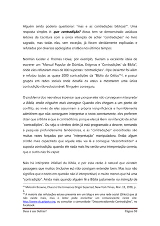 Deus é um Delírio? Página 58
Alguém ainda poderia questionar: “mas e as contradições bíblicas?”. Uma
resposta simples é: que contradição? Ateus tem se demonstrado assíduos
leitores da Escritura com a única intenção de achar “contradições” no livro
sagrado, mas todas elas, sem exceção, já foram devidamente explicadas e
refutadas por diversos apologistas cristãos nos últimos tempos.
Norman Geisler e Thomas Howe, por exemplo, tiveram a excelente ideia de
escrever um “Manual Popular de Dúvidas, Enigmas e ‘Contradições’ da Bíblia”,
onde eles refutaram mais de 800 supostas “contradições”. Pipe Desertor foi além
e refutou todas as quase 2000 contradições da “Bíblia do Cético”62, e possui
grupos em redes sociais onde desafia os ateus a mostrarem uma única
contradição não-solucionável. Ninguém conseguiu.
O problema dos neo-ateus é pensar que porque eles não conseguem interpretar
a Bíblia, então ninguém mais consegue. Quando eles chegam a um ponto de
conflito, ao invés de eles assumirem a própria insignificância e humildemente
admitirem que não conseguem interpretar o texto corretamente, eles preferem
dizer que a Bíblia é que é contraditória, porque eles já lêem na intenção de achar
“contradições”. Ou seja, o cérebro deles já está programado a descrer, tornando
a pesquisa profundamente tendenciosa, e as “contradições” encontradas são
muitas vezes forçadas por uma “interpretação” manipuladora. Então algum
cristão mais capacitado que aquele ateu vai lá e consegue “descontradizer” a
suposta contradição, quando ele nada mais fez senão uma interpretação correta,
que o outro não foi capaz.
Não há intérprete infalível da Bíblia, e por essa razão é natural que existam
passagens que muitos (inclusive eu) não consigam entender bem. Mas isso não
significa que o texto em questão não é interpretável, e muito menos que há uma
“contradição”. Ainda mais quando alguém lê a Bíblia justamente na intenção de
61
Malcolm Browne, Clues to the Universes Origin Expected, New York Times, Mar. 12, 1978, p.
1.
62
A maioria das refutações estava presente em um blog e em uma rede social (Orkut) que já
não existe mais, mas o leitor pode encontrar um remanescente neste site:
http://www.dc.golgota.org, ou consultar a comunidade “Descontradizendo Contradições”, no
Facebook.
 