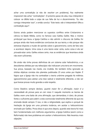Deus é um Delírio? Página 59
achar uma contradição (e não de resolver um problema), fica realmente
impossível não achar “contradições”. O próximo passo do ateu mau-intérprete é
colocar na Bíblia toda a culpa de sua falta de luz e discernimento. “Eu não
consigo interpretar isso!”, e então conclui: “Este texto não é interpretável. Olha a
contradição aqui!”.
Outros ainda podem mencionar os supostos conflitos entre Cristianismo e
ciência na Idade Média, como no famoso caso Galileu Galilei. Mas o motivo
prinbcipal que levou a Igreja Católica a não admitir o discurso de Galileu foi
porque ainda não havia evidências conclusivas de sua teoria, e não porque não
estivesse disposta a mudar de opinião sobre o geocentrismo, como de fato veio
a acontecer depois. Uma coisa é uma teoria estar certa, outra coisa é ela ser
provada estar certa. Galileu estava certo, mas as evidências que levantava ainda
não eram suficientes.
Ele ainda não tinha provas definitivas de um sistema solar heliocêntrico, e as
descobertas obtidas por seu telescópio não indicavam uma terra em movimento.
Sua prova, baseada nas marés, era inválida. Ele também tinha ignorado as
órbitas elípticas corretas dos planetas publicadas 25 anos antes por Kepler. É
lógico que a Igreja não iria contradizer a teoria unânime pregada há milênios
(geocentrismo) para adotar uma tese radical e totalmente diferente, a não ser
que tivesse provas muito grandes a este respeito.
Como Dawkins sempre declara, quanto maior for a afirmação, maior é a
necessidade de provas para se crer nisso. E naquele momento as teorias de
Galileu eram uma baita de uma afirmação, que demandava, é claro, de provas
fortes o suficiente para aderir a esta cosmovisão totalmente diferente da que era
ensinada desde sempre. É isso, e não a religiosidade, que explica o porquê da
hesitação da Igreja em uma primeira instância, em aceitar o heliocentrismo
ensinado por Galileu. Prova disso é que anos depois, quando esta teoria foi mais
bem fundamentada com melhores argumentos, a Igreja Católica (assim como a
Reformada) não teve problemas em aceitar o heliocentrismo. Não levantou mais
objeções.
 