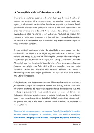 Deus é um Delírio? Página 62
• A “superioridade intelectual” do ateísmo na prática
Finalmente, a pretensa superioridade intelectual que Dawkins batalha em
fornecer ao ateísmo falha miseravelmente no principal campo onde este
suposto predomínio da razão ateísta deveria ser provado: nos debates. Desde
que debates públicos entre apologistas cristãos e neo-ateus começaram a ser
feitos nas universidades e transmitidos ao mundo todo (hoje em dia muito
divulgados em sites na internet e em vídeos no YouTube), os cristãos tem
massacrado os ateus nos argumentos, e são muitos os que na platéia assistiram
aos debates e se converteram ao Cristianismo – enquanto não temos sequer um
único exemplo do contrário.
O mais notável apologista cristão da atualidade e que possui um dom
extraordinário de oratória e de lógica argumentacional é o filósofo cristão
William Lane Craig, doutorado em filosofia pela Universidade de Birmingham
(Inglaterra) e pós-doutorado em teologia pela Ludwig-Maximillians-Universität
(Alemanha), que vem literalmente “tocando o terror” nos ateus por onde passa.
Começou no debate com Peter Atkins (já mencionado), onde por vários
momentos deixou seu oponente sem resposta, refutado pela lógica e
totalmente perdido, sem reação, parecendo um cego em meio a um tiroteio.
Uma vitória esmagadora.
Craig já debateu oitenta vezes com os mais diferentes defensores do ateísmo, e
jamais houve qualquer forma decente de refutação aos argumentos tradicionais
em favor da existência de Deus ou qualquer evidência da inexistência dEle. Mas
a situação provavelmente mais vexatória para os ateus foi terem visto
Christopher Hitchens, um dos quatro principais “cavaleiros do neo-ateísmo”,
levando uma surra de dar dó, em 4 de Abril de 2009, contra Craig. O vexame foi
tão grande que até o site ateu “Common Sense Atheism”, ao comentar o
debate, afirmou:
“O debate foi exatamente como eu esperava. Craig foi impecável e imparável.
Hitchens estava divagando e incoerente, com sua retórica tradicional.
Francamente, Craig espancou Hitchens como quem repreende uma criança
 