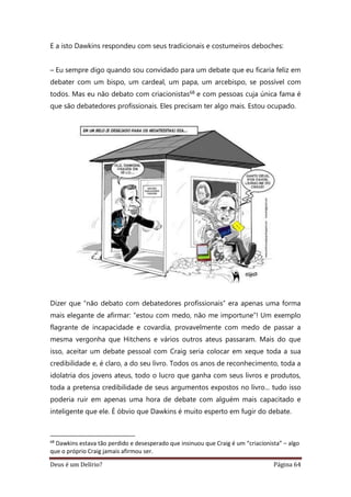 Deus é um Delírio? Página 64
E a isto Dawkins respondeu com seus tradicionais e costumeiros deboches:
– Eu sempre digo quando sou convidado para um debate que eu ficaria feliz em
debater com um bispo, um cardeal, um papa, um arcebispo, se possível com
todos. Mas eu não debato com criacionistas68 e com pessoas cuja única fama é
que são debatedores profissionais. Eles precisam ter algo mais. Estou ocupado.
Dizer que “não debato com debatedores profissionais” era apenas uma forma
mais elegante de afirmar: “estou com medo, não me importune”! Um exemplo
flagrante de incapacidade e covardia, provavelmente com medo de passar a
mesma vergonha que Hitchens e vários outros ateus passaram. Mais do que
isso, aceitar um debate pessoal com Craig seria colocar em xeque toda a sua
credibilidade e, é claro, a do seu livro. Todos os anos de reconhecimento, toda a
idolatria dos jovens ateus, todo o lucro que ganha com seus livros e produtos,
toda a pretensa credibilidade de seus argumentos expostos no livro... tudo isso
poderia ruir em apenas uma hora de debate com alguém mais capacitado e
inteligente que ele. É óbvio que Dawkins é muito esperto em fugir do debate.
68
Dawkins estava tão perdido e desesperado que insinuou que Craig é um “criacionista” – algo
que o próprio Craig jamais afirmou ser.
 