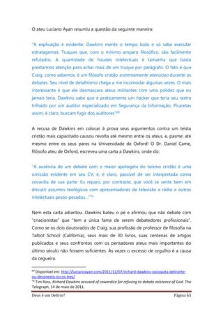 Deus é um Delírio? Página 65
O ateu Luciano Ayan resumiu a questão da seguinte maneira:
“A explicação é evidente: Dawkins mente o tempo todo e só sabe executar
estratagemas. Truques que, com o mínimo amparo filosófico, são facilmente
refutados. A quantidade de fraudes intelectuais é tamanha que basta
prestarmos atenção para achar mais de um truque por parágrafo. O fato é que
Craig, como sabemos, é um filósofo cristão extremamente atencioso durante os
debates. Seu nível de detalhismo chega a me incomodar algumas vezes. O mais
interessante é que ele desmascara ateus militantes com uma polidez que eu
jamais teria. Dawkins sabe que é praticamente um hacker que teria seu rastro
trilhado por um auditor especializado em Segurança da Informação. Picaretas
assim, é claro, buscam fugir dos auditores”69
A recusa de Dawkins em colocar à prova seus argumentos contra um teísta
cristão mais capacitado causou revolta até mesmo entre os ateus, e, pasme: até
mesmo entre os seus pares na Universidade de Oxford! O Dr. Daniel Came,
filósofo ateu de Oxford, escreveu uma carta a Dawkins, onde diz:
“A ausência de um debate com o maior apologeta do teísmo cristão é uma
omissão evidente em seu CV, e, é claro, passível de ser interpretada como
covardia de sua parte. Eu reparo, por contraste, que você se sente bem em
discutir assuntos teológicos com apresentadores de televisão e rádio e outros
intelectuais pesos-pesados…”70
Nem esta carta adiantou. Dawkins bateu o pé e afirmou que não debate com
“criacionistas” que “tem a única fama de serem debatedores profissionais”.
Como se os dois doutorados de Craig, sua profissão de professor de filosofia na
Talbot School (Califórnia), seus mais de 30 livros, suas centenas de artigos
publicados e seus confrontos com os pensadores ateus mais importantes do
último século não fossem suficientes. Às vezes o excesso de orgulho é a causa
da cegueira.
69
Disponível em: http://lucianoayan.com/2011/12/07/richard-dawkins-sociopata-delirante-
ou-desonesto-ou-os-tres/
70
Tim Ross, Richard Dawkins accused of cowardice for refusing to debate existence of God. The
Telegraph, 14 de maio de 2011.
 