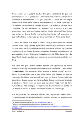 Deus é um Delírio? Página 66
Muito parece que o próprio Dawkins tem plena consciência de que seus
argumentos não são lá grande coisa – embora sejam suficientes para convencer
ignorantes e desinformados – e que colocá-los à prova em um ringue
intelectual de ideias seria ameaçar completamente a sua fama e prestígio, e
decepcionar terrivelmente os milhões de ateus que o vêem como seu “herói
humanista”. Ele não demonstra ter segurança em si mesmo e em seus
argumentos, como teria caso topasse qualquer desafio intelectual. Mais do que
isso, aceitar um debate de alto nível seria arriscar fundo – afinal, poderia ser
que, no fim, ficasse comprovado que o neo-ateísmo é um delírio, e não Deus!
O “temor do Senhor” que Harris se referiu e que já tomou conta de Dawkins
também atingiu Polly Toynbee, a presidente da Associação Humanista Britânica
(da qual Dawkins é vice-presidente) e colunista do jornal britânico The Guardian,
que desistiu de um debate já marcado com Craig depois de assumidamente ter
visto os vídeos de seus debates. A. C. Grayling, autor da “Bíblia Humanista” (The
Good Book), é outro que bate o pé e se recusa terminantemente a debater com
Craig.
Nas vezes em que Dawkins aceitou debater com apologistas de menor
expressão que Craig, ele decepcionou mais do que surpreendeu. Levou aperto
do matemático John Lennox no Oxford Museum of Natural History71, em 2011.
Repito: um matemático, que se saiu muito melhor que Dawkins em diversos
momentos do debate. Nos comentários mistos do debate, houve muito mais
comentários de que Lennox que havia ganhado do que comentários favoráveis
a Dawkins, e foram vários os ateus que esperavam “algo mais” do herói
humanista que não conseguia se impor diante de um matemático cristão em
um debate de idéias72. A derrota novamente veio em um tom amargo.
Mas nem o debate com Lennox se compara com a agonia que Dawkins passou
no debate com o jornalista David Quinn, onde foi refutado em absolutamente
71
O debate pode ser conferido em: http://vimeo.com/9545016
72
Alguns comentários sobre o debate podem ser vistos neste link:
http://www.crosswalk.com/blogs/regis-nicoll/comments-on-the-dawkins-or-lennox-debate-
11556065.html
 