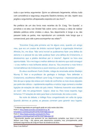 Deus é um Delírio? Página 67
tudo o que tentou argumentar. Quinn se sobressaiu largamente, refutou tudo
com consistência e segurança, enquanto Dawkins tentava, em vão, repetir seus
jargões e argumentos ultrapassados expostos em seu livro73.
No prefácio de um dos livros mais recentes do Dr. Craig, “Em Guarda”, o
jornalista e ex-ateu Lee Strobel fala sobre como começou a ideia de realizar
debates públicos entre cristãos e ateus. Seu depoimento é longo e eu não
passarei todas as partes, mas reproduzirei um conteúdo mais longo que o
convencional, pois vale a pena acompanhar seu relato74:
“Encontrei Craig pela primeira vez há alguns anos, quando um amigo
meu, que era um orador de âmbito nacional ligado à organização American
Atheists, Inc, me disse: ‘Não seria incrível se pudéssemos fazer uma defesa do
ateísmo e o pessoal do seu lado pudesse fazer uma defesa do Cristianismo, e
deixássemos que a platéia decidisse por si mesma?’. Agarrei na hora essa
oportunidade. ‘Vá e me traga o melhor defensor do ateísmo que você conseguir
– o seu melhor e mais brilhante ateísta’, disse eu. ‘Vou encontrar o mais forte e
incrível defensor do Cristianismo e assim teremos um duelo de mentes!’.
Os ateus escolheram Frank Zindler, colega da renomada ateísta Madalyn
Murray O ’Hair e ex-professor de geologia e biologia. Para defender o
Cristianismo, escolhemos William Lane Craig. A imprensa – impressionada pelo
fato de que a igreja não estava com medo de confrontar as mais duras objeções
por parte dos céticos – rapidamente espalhou a notícia. Logo comecei a receber
ligações de estações de rádio do país inteiro. ‘Podemos transmitir esse debate
ao vivo?’, eles me perguntaram. ‘Lógico’, disse eu. Para nosso espanto, logo
tínhamos 117 estações de rádio para fazer a transmissão, de costa a costa.
Na noite do debate, o tráfego ficou congestionado em volta da igreja.
Quando abrimos as portas, as pessoas correram para garantir seus lugares.
73
O debate legendado em português pode ser visto nestes dois links:
Parte 1: http://www.youtube.com/watch?v=g_M-
fxYialc&list=UUK35bzykVw9Tm0T9C7CNTTQ&index=19
Parte 2: http://www.youtube.com/watch?v=PlccL-
zKurw&list=UUK35bzykVw9Tm0T9C7CNTTQ&index=18
74
Recomendo àqueles que quiserem ler seu depoimento completo, que leiam o livro de
William Lane Craig – não apenas pelo depoimento completo, mas, principalmente, pelos
brilhantes argumentos de Craig em favor da existência de Deus.
 