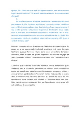 Deus é um Delírio? Página 68
Quando foi a ultima vez que você viu alguém correndo para entrar em uma
igreja? No total, tivemos 7.778 pessoas presentes ao evento. A atmosfera estava
eletrizada!
(...)
Ao final de duas horas de debate, pedimos que a audiência votasse. Uma
porcentagem de 82% dos ateus, agnósticos e outros não-cristãos concluíram
que a evidência apresentada em favor do cristianismo fora a mais convincente. E
veja só isto: quarenta e sete pessoas chegaram ao debate como ateus, e após
ouvir os dois lados, foram embora acreditando na existência de Deus. E mais:
nem uma pessoa sequer se tornou um ateu. A afirmação de que os cristãos têm
uma vantagem injusta no mercado de ideias era impressionante: Nós temos a
verdade do nosso lado!”
Por maior que seja o esforço de ateus como Dawkins na tentativa arrogante de
passar um ar de superioridade intelectual ao ateísmo e de riscar do mapa
totalmente qualquer forma de religião como sendo um sintoma de “atraso
intelectual”, todas as vezes em que tal prepotência foi colocada em jogo, na
prática, pra valer, o teísmo cristão se mostrou muito mais convincente que o
ateísmo.
A ideia de que o ateísmo é um salto intelectual tem se demonstrado puro
marketing ateu, e os grandes pensadores do ateísmo jamais conseguiram
provar isso quando suas ideias foram confrontadas com pensadores cristãos –
embora tenham grande êxito em “converter” mentes instáveis entre os jovens
ateus e “revolucionários”. O avanço da ciência e a entrada no século XXI não
decretaram a morte de Deus, mas tornaram o Cristianismo ainda mais forte.
Hoje, mais do que nunca, podemos dizer que Deus não está morto, e que a fé
nele está longe de ser um delírio.
 