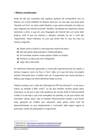 Deus é um Delírio? Página 69
• Últimas considerações
Antes de dar por concluído este capítulo, gostaria de compartilhar com os
leitores um e-mail recebido há tempos atrás por um neo-ateu que dizia estar
“fazendo um livro” ao maior estilo Dawkins e que estava entrando em todos os
sites religiosos da internet enviando “desafios” de debate aos respectivos donos
(incluindo a mim), o que em uma linguagem de internet tem um nome bem
próprio: troll. O que me chamou a atenção, contudo, foi ver o nível dos
“argumentos” deste indivíduo. Eu juro que tentei não rir, mas era mais ou
menos o seguinte:
a) Países como a Suécia e a Noruega tem maioria de ateus.
b) Eles são países desenvolvidos e intelectualizados.
c) Em contraste, existem muitos países cristãos na miséria.
d) Portanto, os ateus são mais inteligentes.
e) Logo, Deus não existe.
Eu realmente observava apavorado a construção argumentacional do sujeito, e
tentava imaginar como iria ficar o “livro” dele, se é que ele levou tal projeto
adiante. Pensando bem, é melhor nem ver. O argumento tem tantas brechas e
falácias que chega a ser difícil identificar todos os erros.
Poderia começar com o fato de a Noruega ter 87% de luteranos75, ou de que a
Suécia na verdade é 89% cristã76, ou de que também existem países ateus
miseráveis, ou de que o país mais poderoso do mundo (EUA) é historicamente
cristão (e é até hoje o país mais evangélico do planeta), ou de que muitos dos
chamados “países ateus” são na verdade historicamente cristãos e que foram
estas gerações de cristãos que colocaram estes países neste nível de
desenvolvimento, ou que simplesmente a “conclusão” dele sequer seguia as
premissas, caindo de paraquedas no argumento.
75
Disponível em: http://www.suapesquisa.com/paises/noruega/
76
Disponível em: http://www.suapesquisa.com/paises/suecia/
 