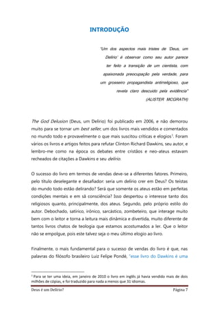 Deus é um Delírio? Página 7
INTRODUÇÃO
“Um dos aspectos mais tristes de ‘Deus, um
Delírio’ é observar como seu autor parece
ter feito a transição de um cientista, com
apaixonada preocupação pela verdade, para
um grosseiro propagandista antirreligioso, que
revela claro descuido pela evidência”
(ALISTER MCGRATH)
The God Delusion (Deus, um Delírio) foi publicado em 2006, e não demorou
muito para se tornar um best seller, um dos livros mais vendidos e comentados
no mundo todo e provavelmente o que mais suscitou críticas e elogios1. Foram
vários os livros e artigos feitos para refutar Clinton Richard Dawkins, seu autor, e
lembro-me como na época os debates entre cristãos e neo-ateus estavam
recheados de citações a Dawkins e seu delírio.
O sucesso do livro em termos de vendas deve-se a diferentes fatores. Primeiro,
pelo título deselegante e desafiador: seria um delírio crer em Deus? Os teístas
do mundo todo estão delirando? Será que somente os ateus estão em perfeitas
condições mentais e em sã consciência? Isso despertou o interesse tanto dos
religiosos quanto, principalmente, dos ateus. Segundo, pelo próprio estilo do
autor. Debochado, satírico, irônico, sarcástico, zombeteiro, que interage muito
bem com o leitor e torna a leitura mais dinâmica e divertida, muito diferente de
tantos livros chatos de teologia que estamos acostumados a ler. Que o leitor
não se empolgue, pois este talvez seja o meu último elogio ao livro.
Finalmente, o mais fundamental para o sucesso de vendas do livro é que, nas
palavras do filósofo brasileiro Luiz Felipe Pondé, “esse livro do Dawkins é uma
1
Para se ter uma ideia, em janeiro de 2010 o livro em inglês já havia vendido mais de dois
milhões de cópias, e foi traduzido para nada a menos que 31 idiomas.
 