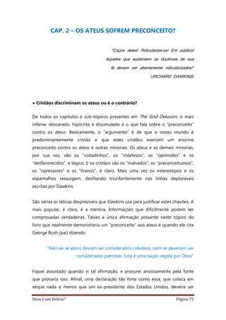 Deus é um Delírio? Página 72
CAP. 2 – OS ATEUS SOFREM PRECONCEITO?
“Caçoe deles! Ridicularize-os! Em público!
Aqueles que sustentam as doutrinas de sua
fé devem ser abertamente ridicularizados!”
(RICHARD DAWKINS)
• Cristãos discriminam os ateus ou é o contrário?
De todos os capítulos e sub-tópicos presentes em The God Delusion, o mais
infame, descarado, hipócrita e dissimulado é o que fala sobre o “preconceito”
contra os ateus. Basicamente, o “argumento” é de que o nosso mundo é
predominantemente cristão e que estes cristãos exercem um enorme
preconceito contra os ateus e outras minorias. Os ateus e as demais minorias,
por sua vez, são os “coitadinhos”, os “indefesos”, os “oprimidos” e os
“desfavorecidos”, é lógico. E os cristãos são os “malvados”, os “preconceituosos”,
os “opressores” e os “tiranos”, é claro. Mais uma vez os estereótipos e os
espantalhos ressurgem, desfilando triunfantemente nas linhas deploráveis
escritas por Dawkins.
São várias as táticas desprezíveis que Dawkins usa para justificar estes chavões. A
mais popular, é claro, é a mentira. Informações que dificilmente podem ser
comprovadas verdadeiras. Talvez a única afirmação presente neste tópico do
livro que realmente demonstraria um “preconceito” aos ateus é quando ele cita
George Bush (pai) dizendo:
“Não sei se ateus deviam ser considerados cidadãos, nem se deveriam ser
considerados patriotas. Esta é uma nação regida por Deus”
Fiquei assustado quando vi tal afirmação, e procurei ansiosamente pela fonte
que provaria isso. Afinal, uma declaração tão forte como essa, que coloca em
xeque nada a menos que um ex-presidente dos Estados Unidos, deveria ser
 